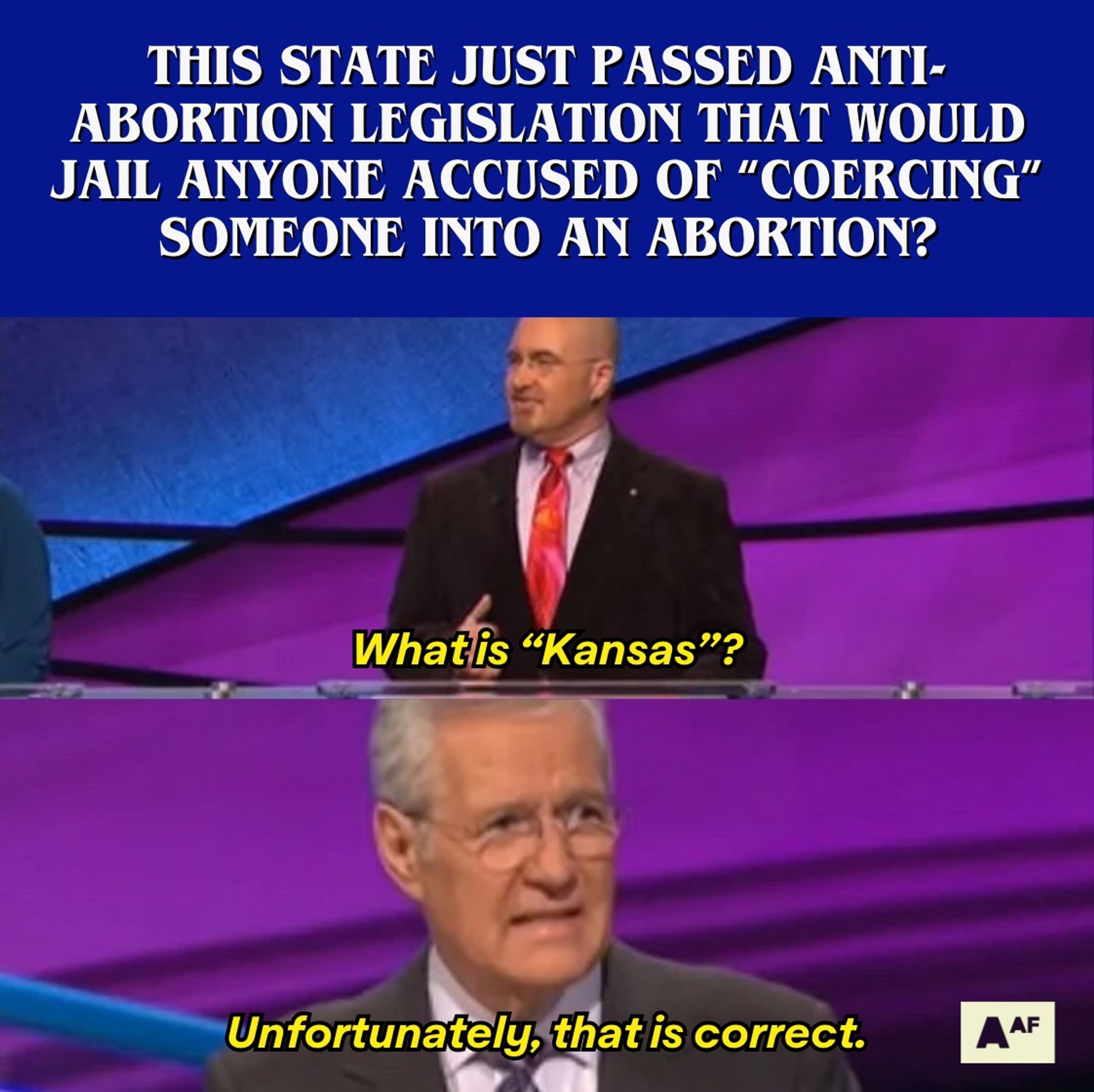 A meme of Jeopardy where the question is "This state just passed anti-abortion legislation that would jail anyone accused of "coercing" someone into an abortion?" and the contestant answers, "What is 'Kansas'?" and Alex Trebek responds, "Unfortunately, that is correct."