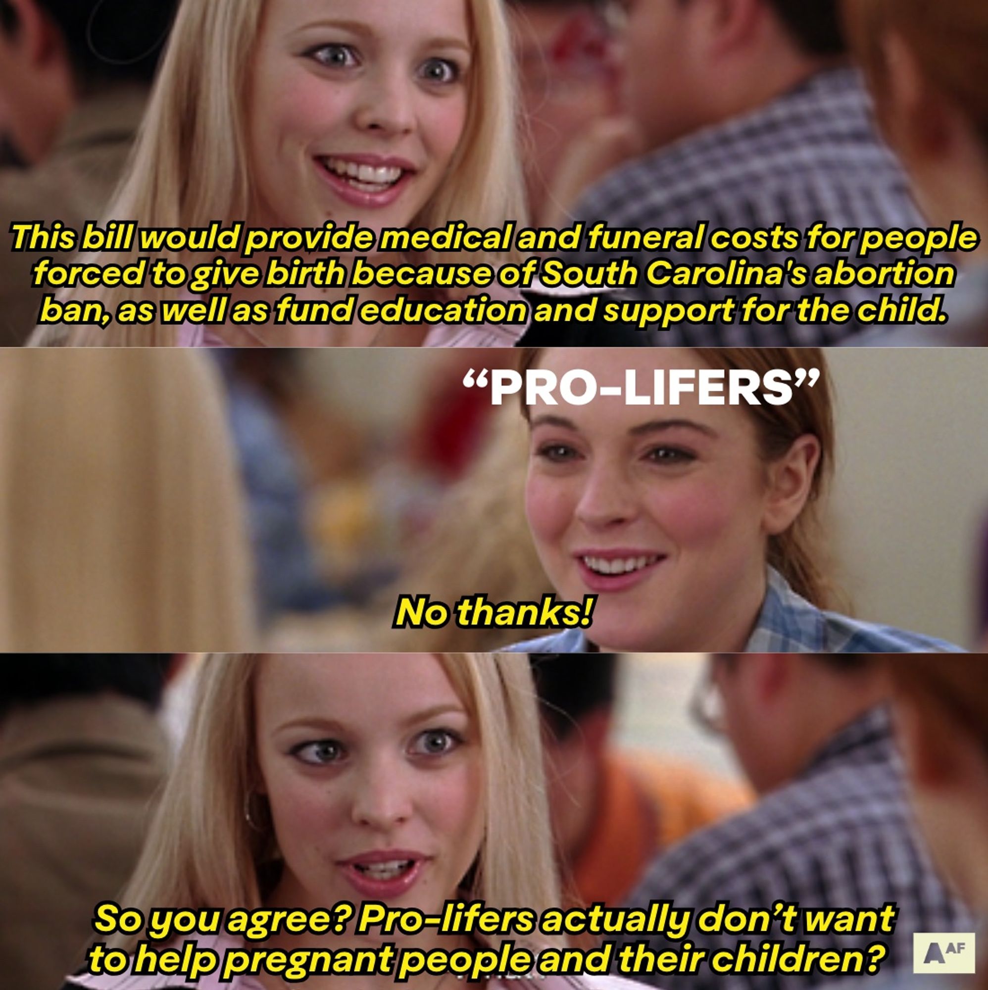 A meme from Mean Girls where Regina says “This bill would provide medical and funeral costs for people forced to give birth because of South Carolina's abortion ban, as well as fund education and support for the child.” And Cady responds “No thanks!” And Regina responds “So you agree? Pro-lifers actually don’t want to help pregnant people and their children?”