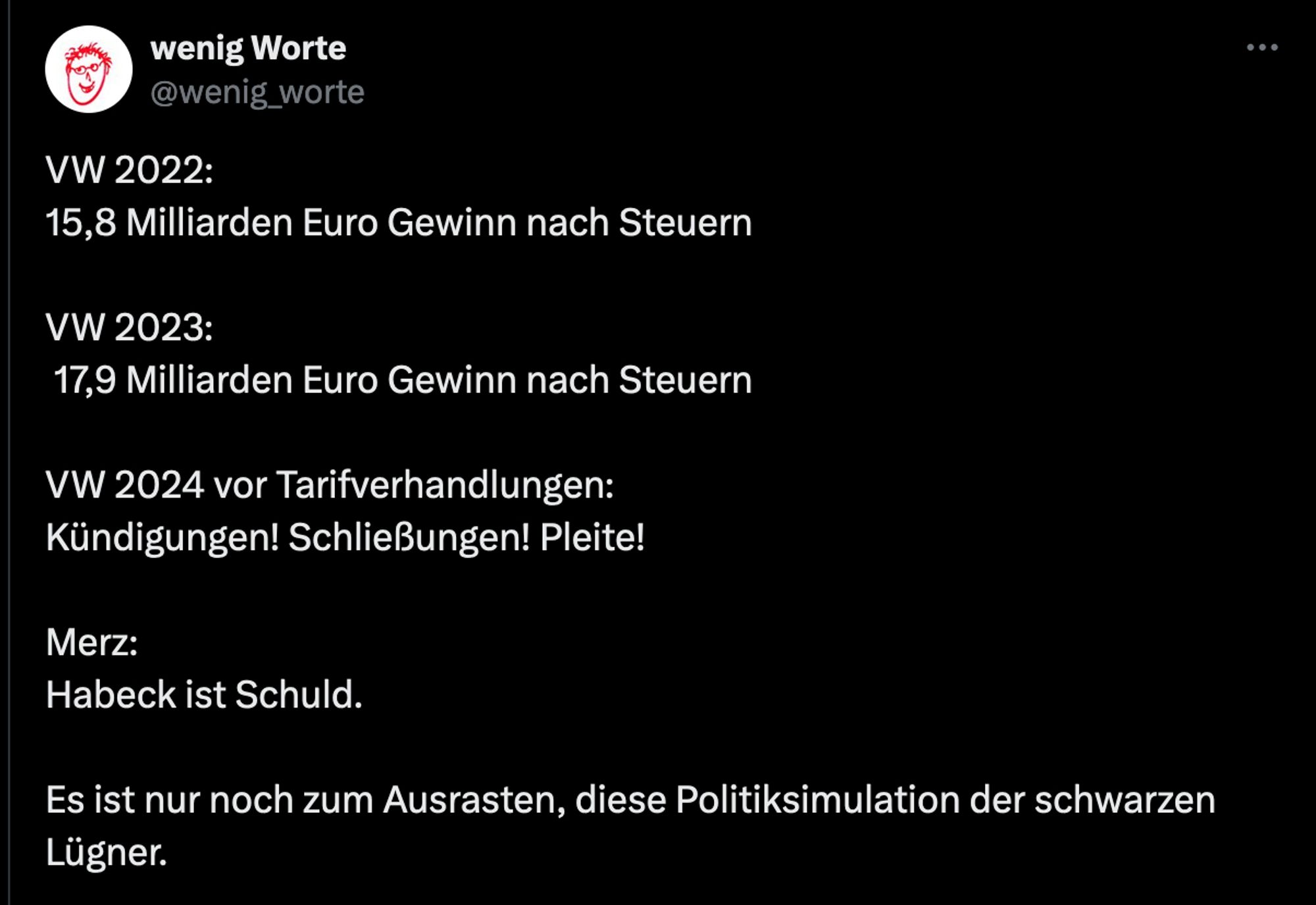 VW 2022:  15,8 Milliarden Euro Gewinn nach Steuern
VW 2023: 17,9 Milliarden Euro Gewinn nach Steuern
VW 2024 vor Tarifverhandlungen: Kündigungen! Schließungen! Pleite!
Merz: Habeck ist Schuld.
Es ist nur noch zum Ausrasten, diese Politiksimulation der schwarzen Lügner.