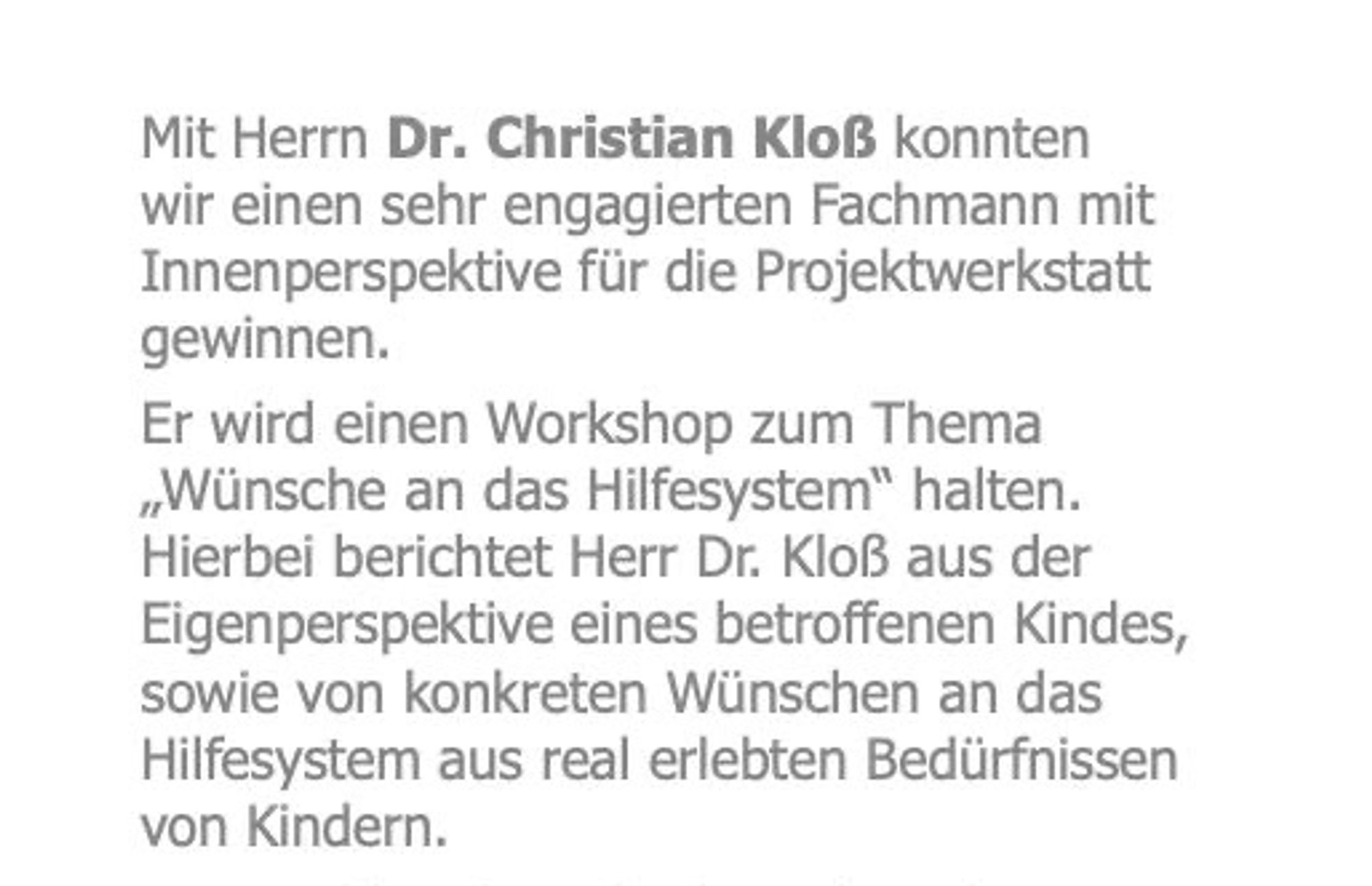 Mit Herrn Dr. Christian Kloß konnten wir einen sehr engagierten Fachmann mit Innenperspektive für die Projektwerkstatt gewinnen.
Er wird einen Workshop zum Thema „Wünsche an das Hilfesystem“ halten. Hierbei berichtet Herr Dr. Kloß aus der Eigenperspektive eines betroffenen Kindes, sowie von konkreten Wünschen an das Hilfesystem aus real erlebten Bedürfnissen von Kindern.