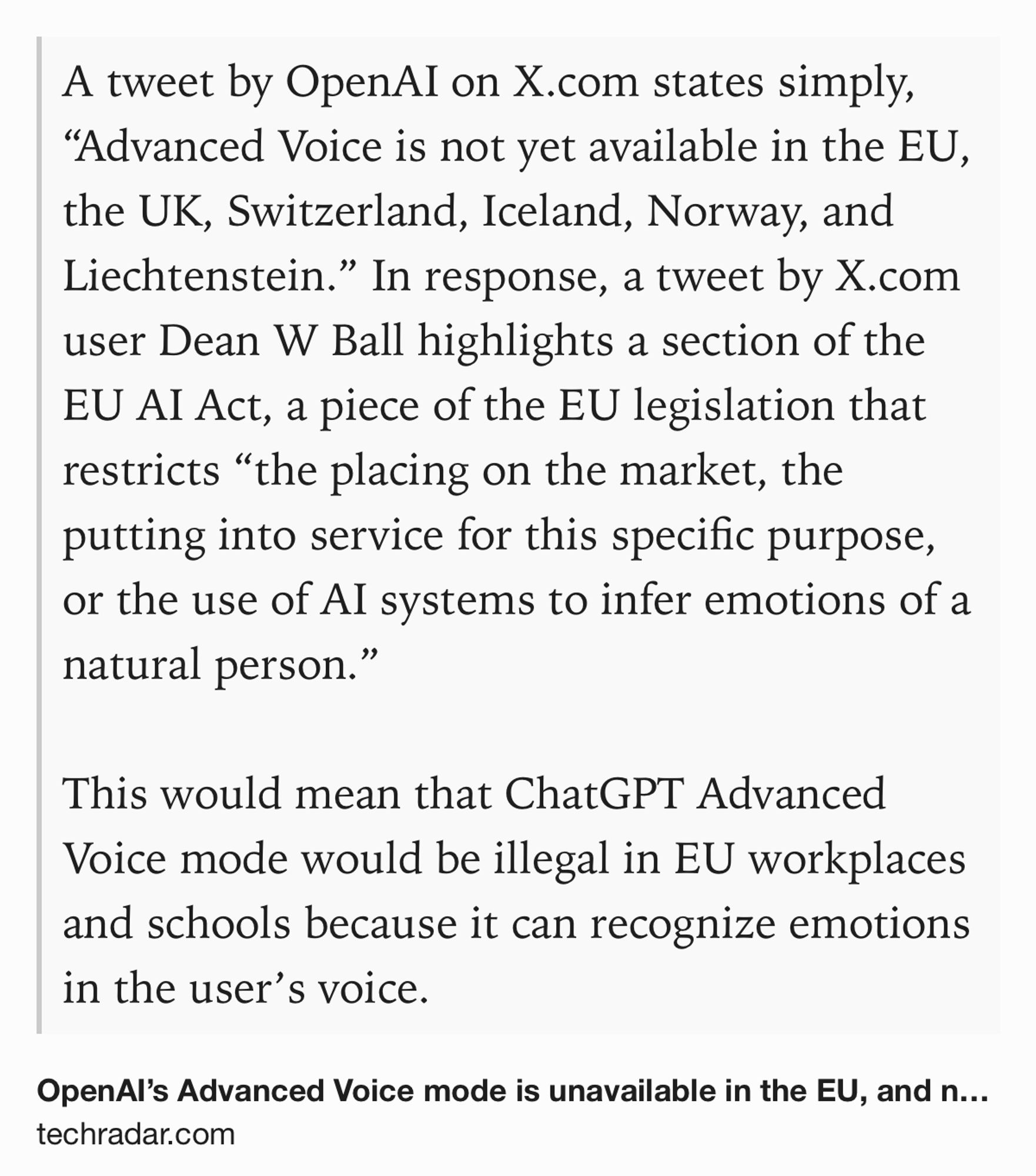 Text Shot: A tweet by OpenAI on X.com states simply, “Advanced Voice is not yet available in the EU, the UK, Switzerland, Iceland, Norway, and Liechtenstein.” In response, a tweet by X.com user Dean W Ball highlights a section of the EU AI Act, a piece of the EU legislation that restricts “the placing on the market, the putting into service for this specific purpose, or the use of AI systems to infer emotions of a natural person.”

This would mean that ChatGPT Advanced Voice mode would be illegal in EU workplaces and schools because it can recognize emotions in the user’s voice.