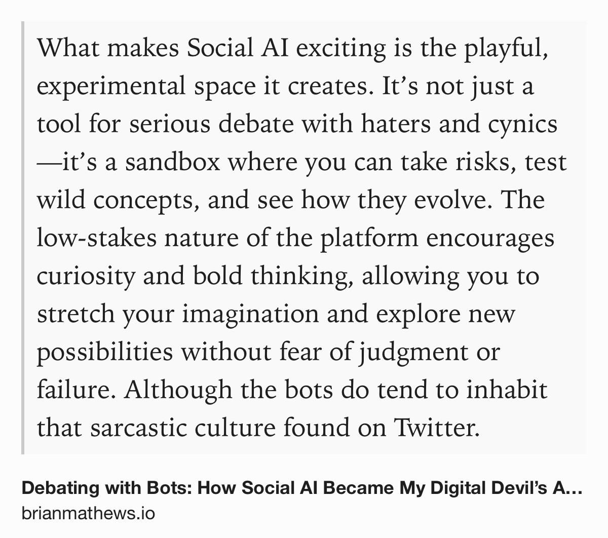 Text Shot: What makes Social AI exciting is the playful, experimental space it creates. It’s not just a tool for serious debate with haters and cynics—it’s a sandbox where you can take risks, test wild concepts, and see how they evolve. The low-stakes nature of the platform encourages curiosity and bold thinking, allowing you to stretch your imagination and explore new possibilities without fear of judgment or failure. Although the bots do tend to inhabit that sarcastic culture found on Twitter.