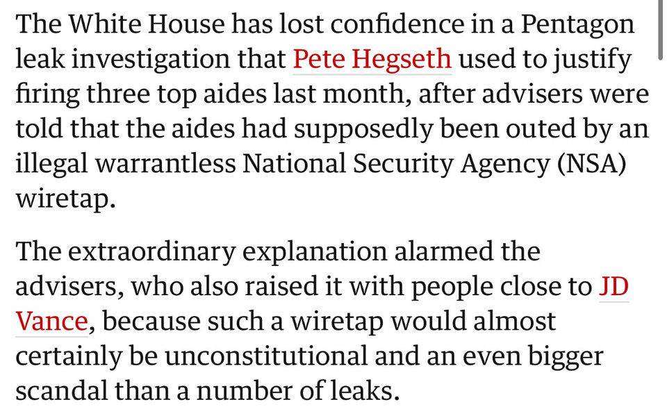 The White House has lost confidence in a Pentagon leak investigation that Pete Hegseth used to justify firing three top aides last month, after advisers were told that the aides had supposedly been outed by an illegal warrantless National Security Agency (NSA) wiretap.
The extraordinary explanation alarmed the advisers, who also raised it with people close to JD Vance, because such a wiretap would almost certainly be unconstitutional and an even bigger scandal than a number of leaks.