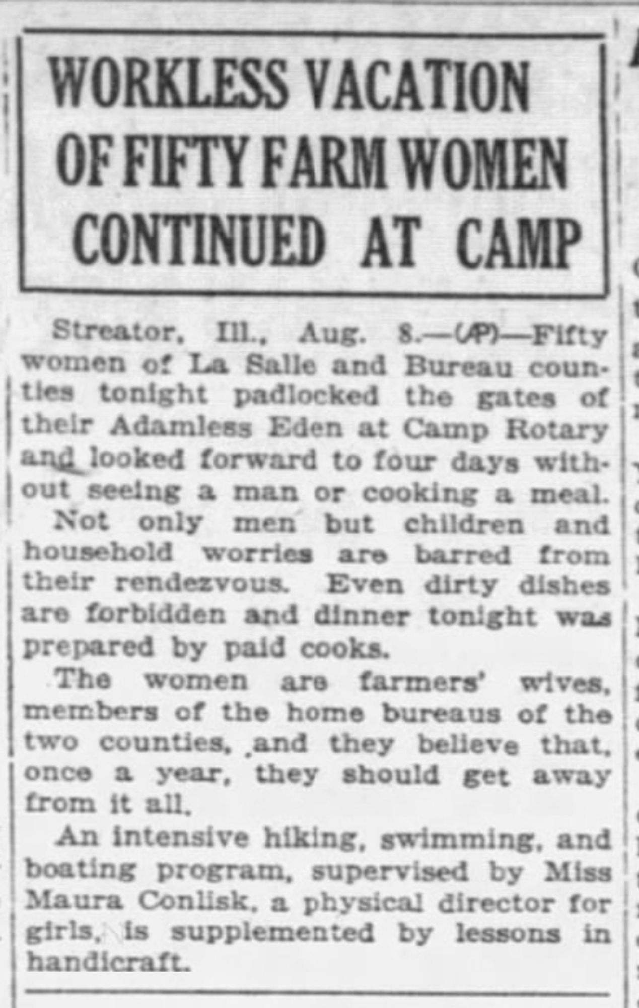 WORKLESS VACATION OF FIFTY FARM WOMEN CONTINUED AT CAMP 
I Streator, Ill., Aug. S. —An—Fifty women of La Salle and Bureau counties tonight padlocked the gates of 1 their Adamless Eden at Camp Rotary & looked forward to four days without seeing a man or cooking a meal. Not only men but children and household worries are barred front their rendezvous. Even dirty dishes are forbidden and dinner tonight was prepared by paid cooks. The women are farmers' wives & members of the home bureaus of the two counties, and they believe that, once a year, they should get away from it all. An intensive hiking, swimming, and boating program, supervised by Miss Maura Conlisk, a physical director for girls, is supplemented by lessons in handicraft