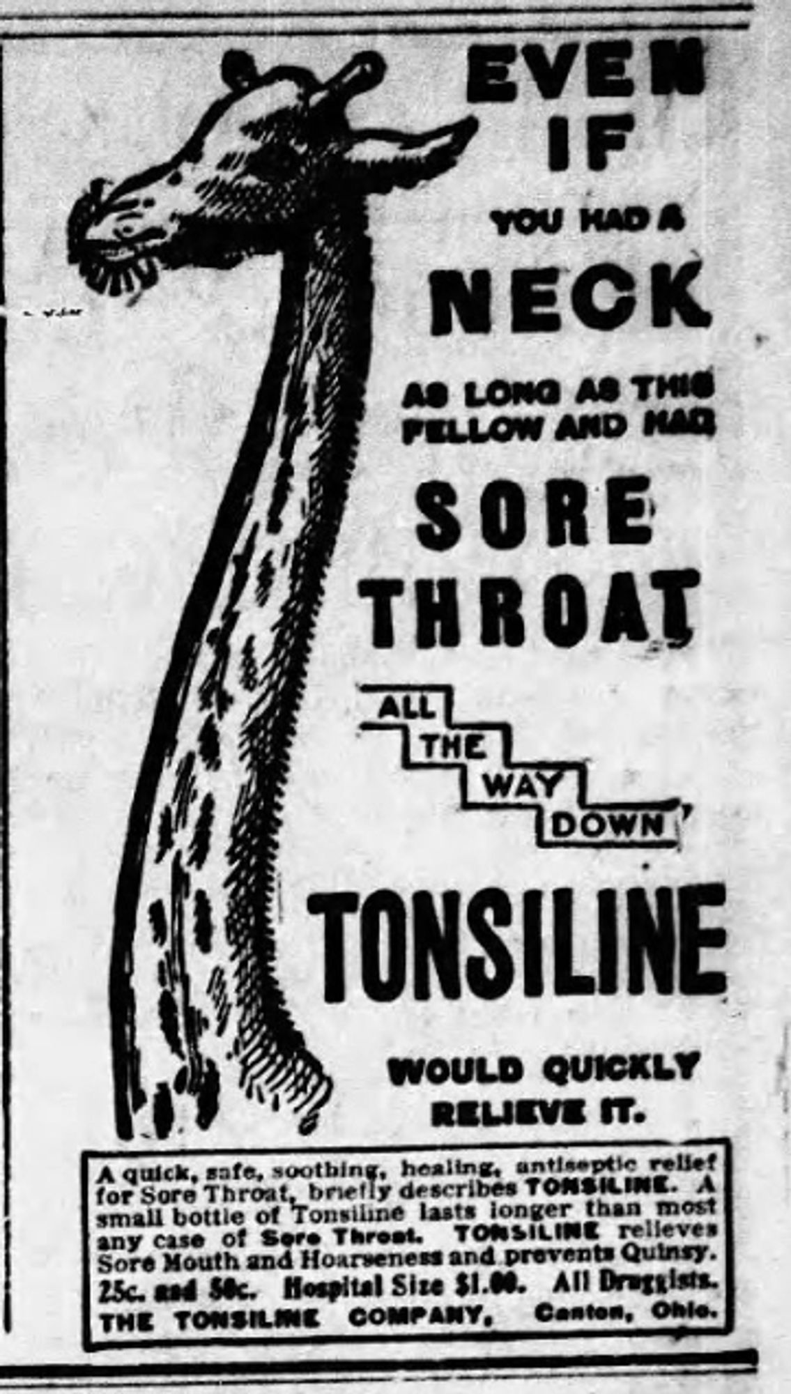 Newspaper advertisement featuring a drawing of a giraffe
EVEN
IF
YOU HAD A
NECK
AS LONG AS THIS
FELLOW AND HAD
SORE
THROAT
ALL
THE
WAY
DOWN
TONSILINE
WOULD QUICKLY
RELIEVE IT.
of Sore Threat.
Sore Mouth and Hoarseness and prevents Quinsy.
25c. and S8c. Hospital Size SI.00.
All Druggists.
THE TONSILINE
COMPANY.
Canton, Onle.