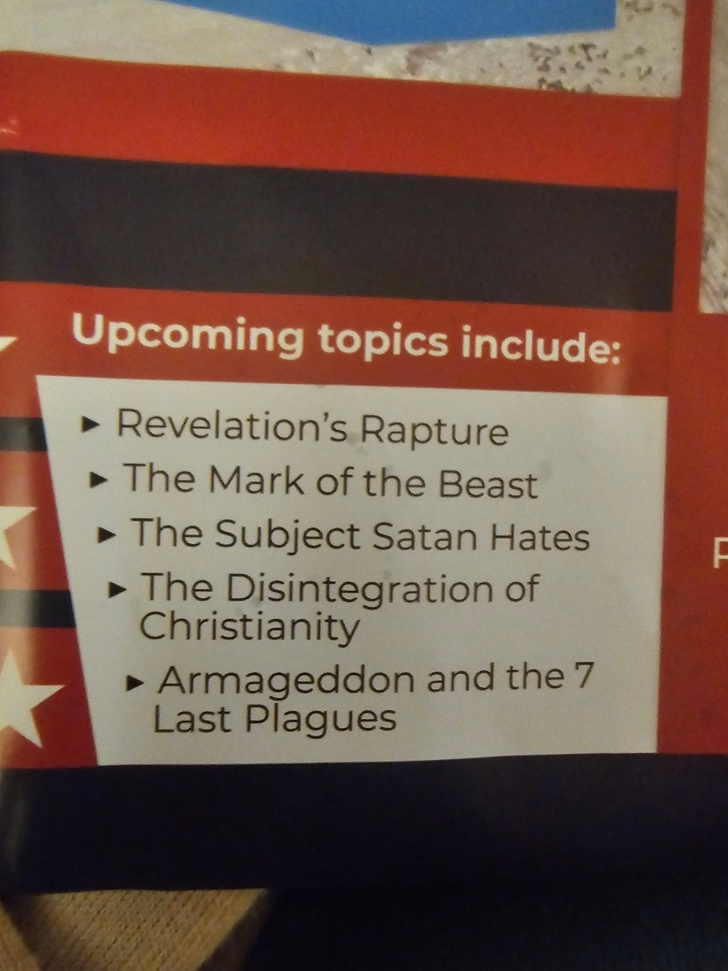 Photo of a flyer for a seventh day Adventist event talking about a bunch of Armageddon/revelations stuff 
"Upcoming topics include:
‣ Revelation's Rapture 
‣ The Mark of the Beast 
‣ The Subject Satan Hates
 ‣ The Disintegration of Christianity
 ‣ Armageddon and the 7 Last Plagues