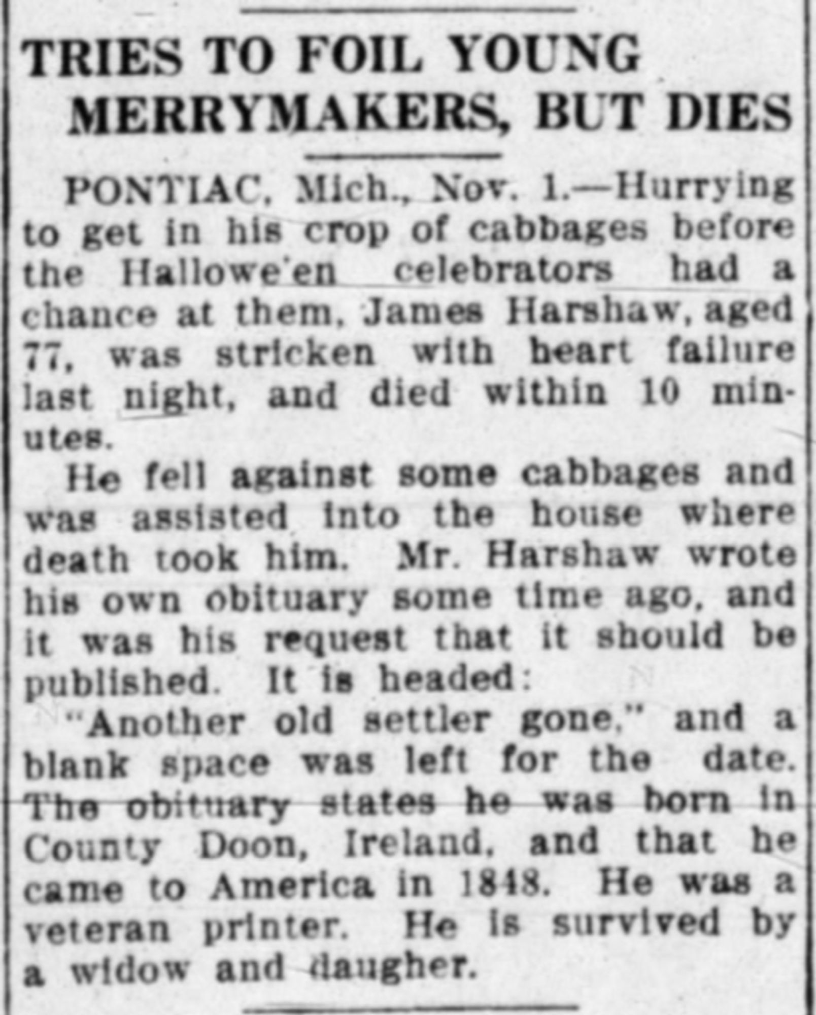 TRIES TO FOIL YOUNG MERRYMAKERS, BUT DIES PONTIAC, Mich., Nov. 1.-Hurrying to get in his crop of cabbages before the Halloween celebrators had a chance at them, James Harshaw, aged 77, was stricken with heart failure last night, and died within 10 min- utes. He fell against some cabbages and was assisted into the house where death took him. Mr. Harshaw wrote his own obituary some time ago, and it was his request that it should be published. It is headed: "Another old settler gone," and a blank space was left for the date. The obituary states he was born in County Doon, Ireland, and that he came to America in 1848. He was a veteran printer. He is survived by a widow and daughter.