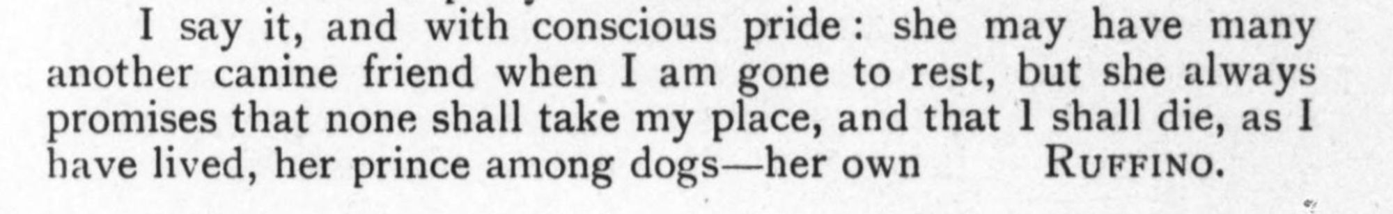 I say it, and with conscious pride: she may have many another canine friend when I am gone to rest, but she always promises that none shall take my place, and that 1 shall die, as 1 have lived, her prince among dogs—her own RuFFINO.