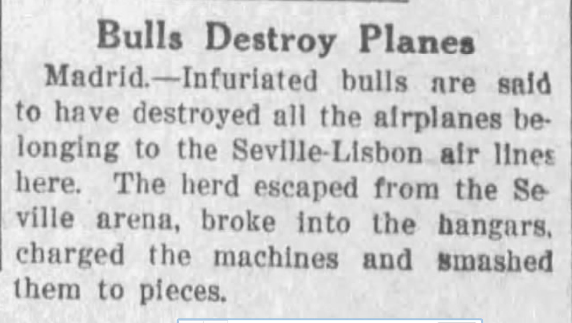 Bulls Destroy Planes Madrid.-Infuriated bulls are said to have destroyed all the airplanes belonging to the Seville-Lisbon air lines here. The herd escaped from the Seville arena, broke into the hangars, charged the machines and smashed them to pieces.