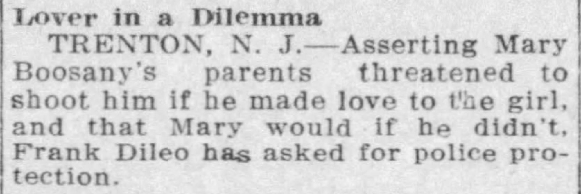 Lover in a Dilemma
TRENTON, N. J.-Asserting Mary
Boosany's parents threatened to
shoot him if he made love to the girl,
and that Mary would if he didn't,
Frank Dileo has asked for police pro-
tection.