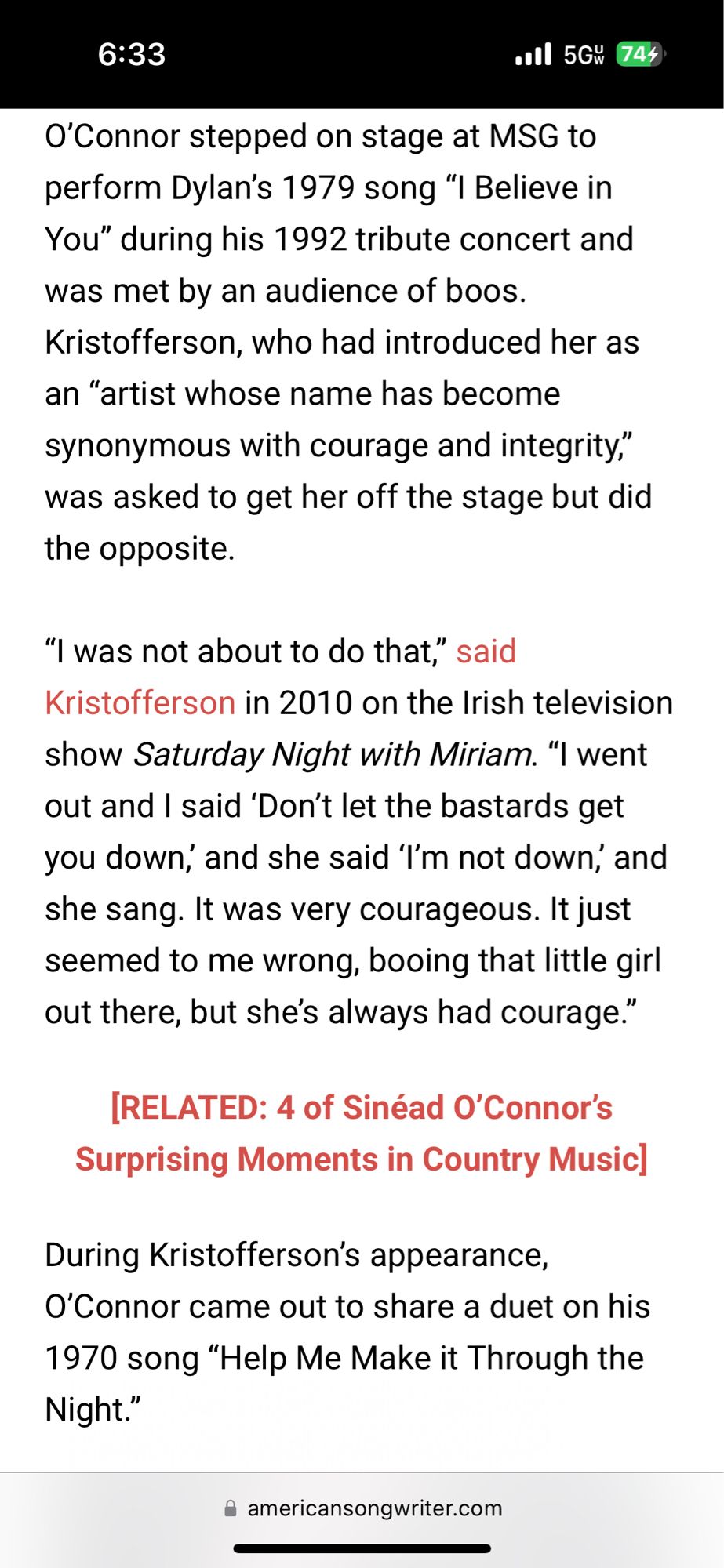 6:33
•all 5Gw 744)
O'Connor stepped on stage at MSG to perform Dylan's 1979 song "I Believe in You" during his 1992 tribute concert and was met by an audience of boos.
Kristofferson, who had introduced her as an "artist whose name has become synonymous with courage and integrity," was asked to get her off the stage but did the opposite.
"I was not about to do that," said
Kristofferson in 2010 on the Irish television show Saturday Night with Miriam. "I went out and I said 'Don't let the bastards get you down, and she said 'I'm not down, and she sang. It was very courageous. It just seemed to me wrong, booing that little girl out there, but she's always had courage."
[RELATED: 4 of Sinéad O'Connor's
Surprising Moments in Country Music]
During Kristofferson's appearance,
O'Connor came out to share a duet on his 1970 song "Help Me Make it Through the Night."
• americansongwriter.com