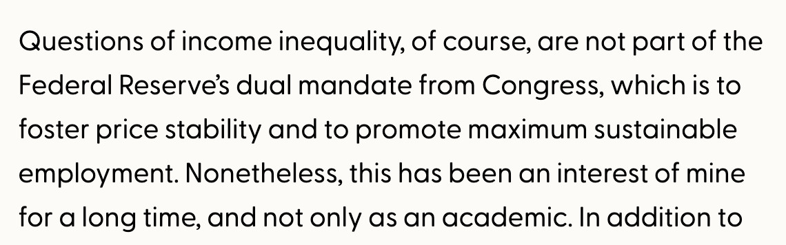 Quote from a public speech: "Questions of income inequality, of course, are not part of the Federal Reserve’s dual mandate from Congress, which is to foster price stability and to promote maximum sustainable employment. Nonetheless, this has been an interest of mine for a long time, and not only as an academic."