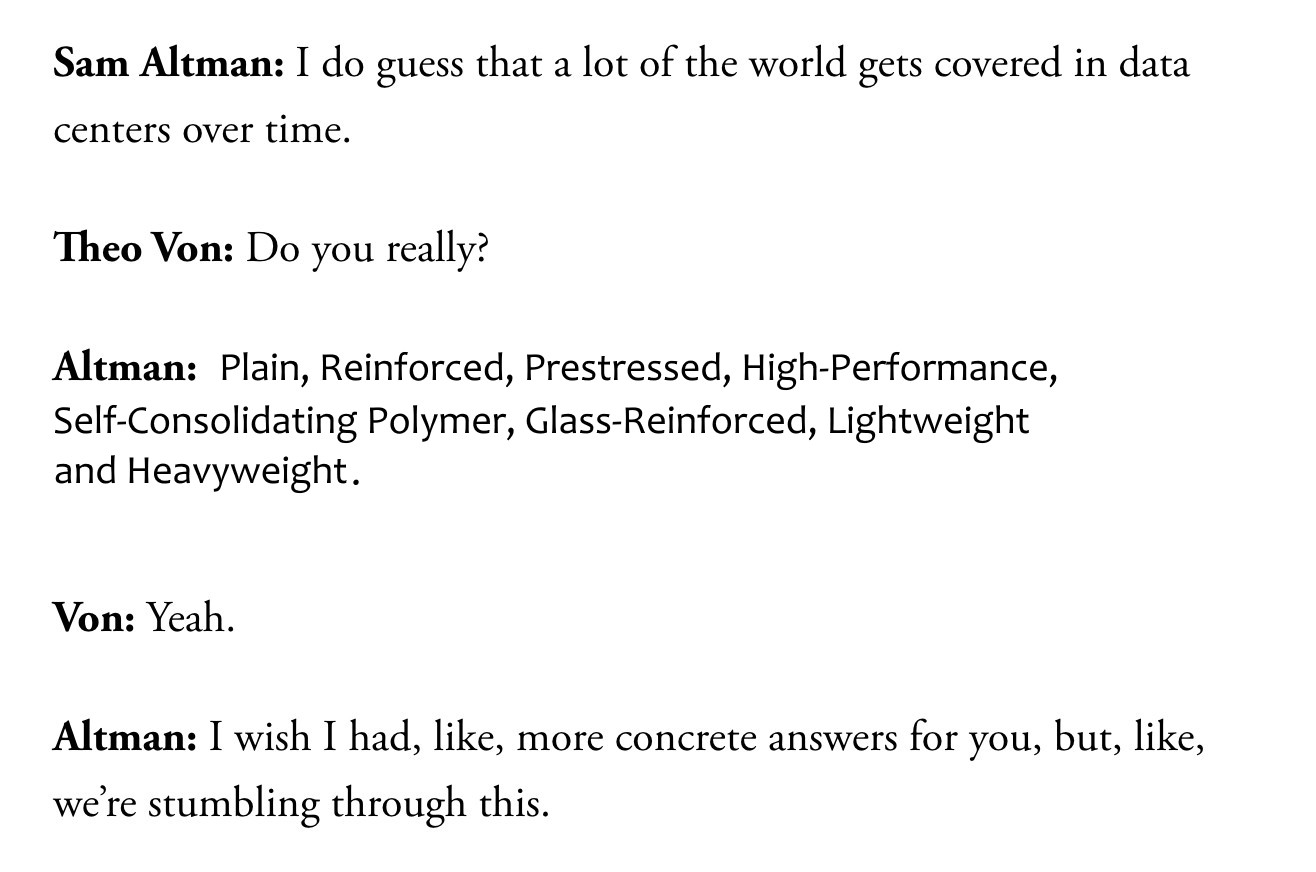 Sam Altman: I do guess that a lot of the world gets covered in data centers over time.

Theo Von: Do you really?

Altman: Plain, Reinforced, Prestressed, High-Performance, Self-Consolidating Polymer, Glass-Reinforced, Lightweight and Heavyweight.

Von: Yeah.

Altman: I wish I had, like, more concrete answers for you, but, like, we’re stumbling through this.