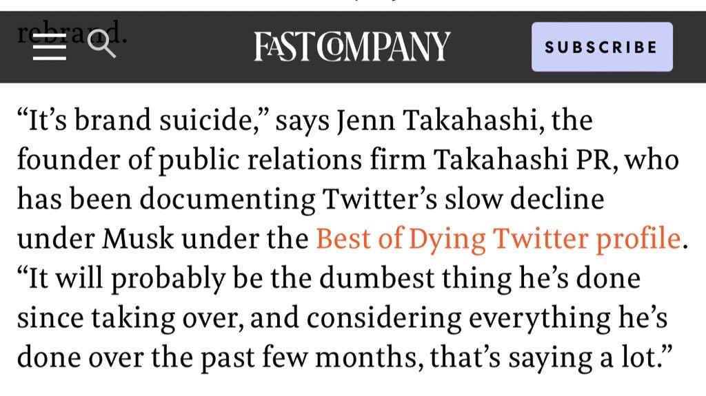 “It’s brand suicide,” says Jenn Takahashi, the founder of public relations firm Takahashi PR, who has been documenting Twitter’s slow decline under Musk under the Best of Dying Twitter profile. “It will probably be the dumbest thing he’s done since taking over, and considering everything he’s done over the past few months, that’s saying a lot.”