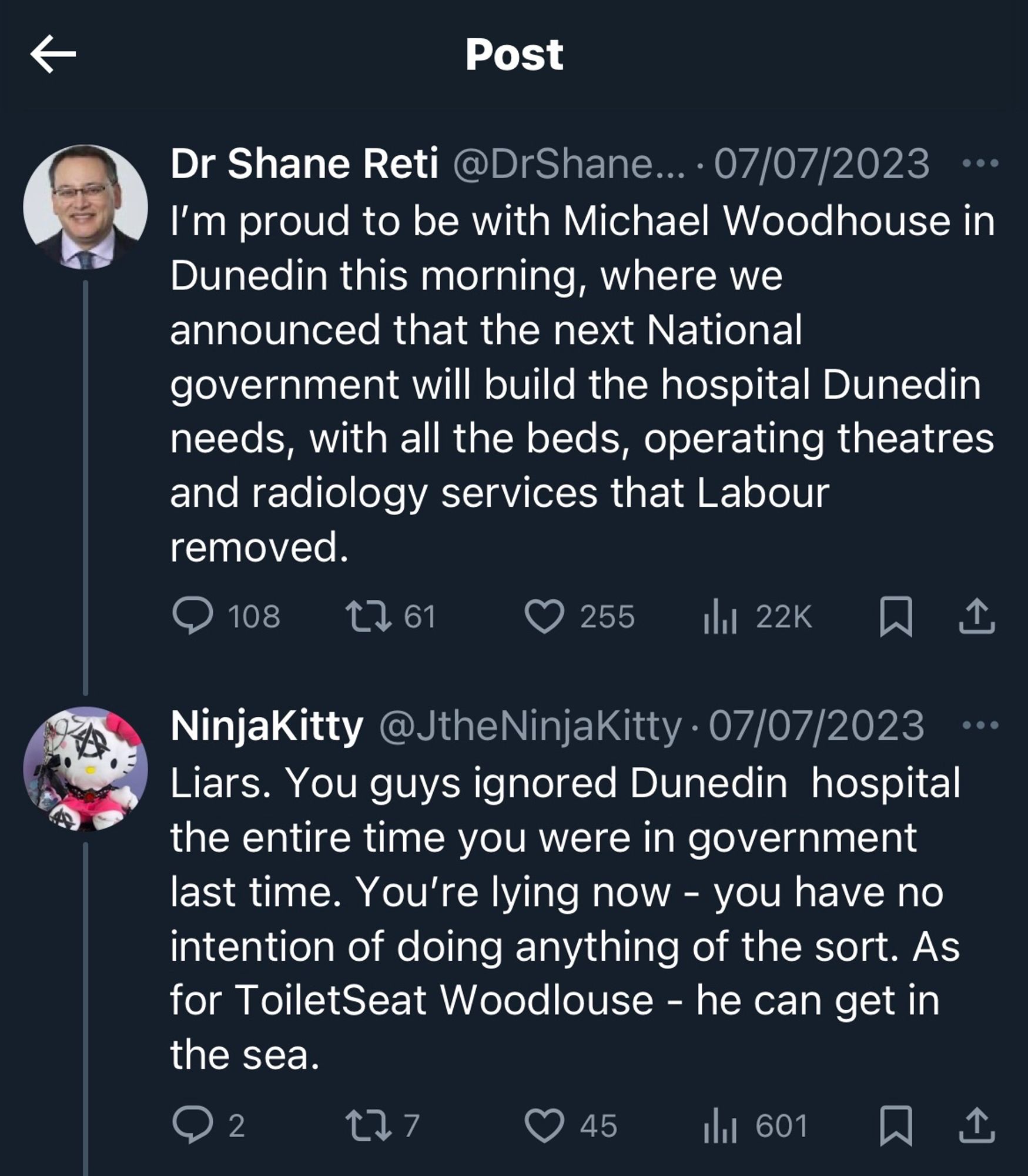 Image shows a post from Xitter. It says:

Post
Dr Shane Reti @DrShane... • 07/07/2023 I'm proud to be with Michael Woodhouse in Dunedin this morning, where we announced that the next National government will build the hospital Dunedin needs, with all the beds, operating theatres and radiology services that Labour removed.

NinjaKitty @JtheNinjaKitty • 07/07/2023 
Liars. You guys ignored Dunedin hospital the entire time you were in government last time. You're lying now - you have no intention of doing anything of the sort. As for ToiletSeat Woodlouse - he can get in the sea.