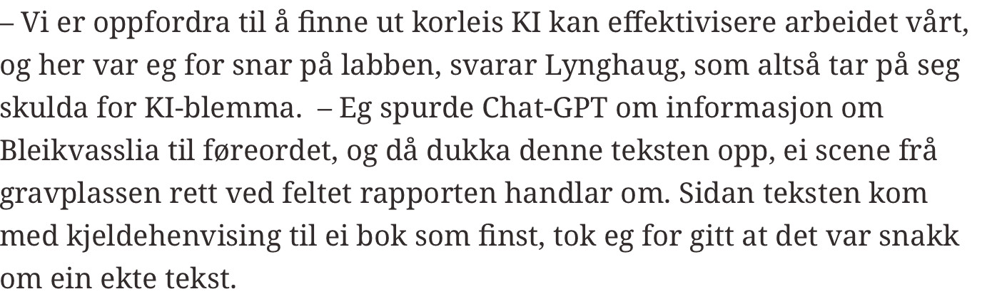 – Vi er oppfordra til å finne ut korleis KI kan effektivisere arbeidet vårt, og her var eg for snar på labben, svarar Lynghaug, som altså tar på seg skulda for KI-blemma.  – Eg spurde Chat-GPT om informasjon om Bleikvasslia til føreordet, og då dukka denne teksten opp, ei scene frå gravplassen rett ved feltet rapporten handlar om. Sidan teksten kom med kjeldehenvising til ei bok som finst, tok eg for gitt at det var snakk om ein ekte tekst.