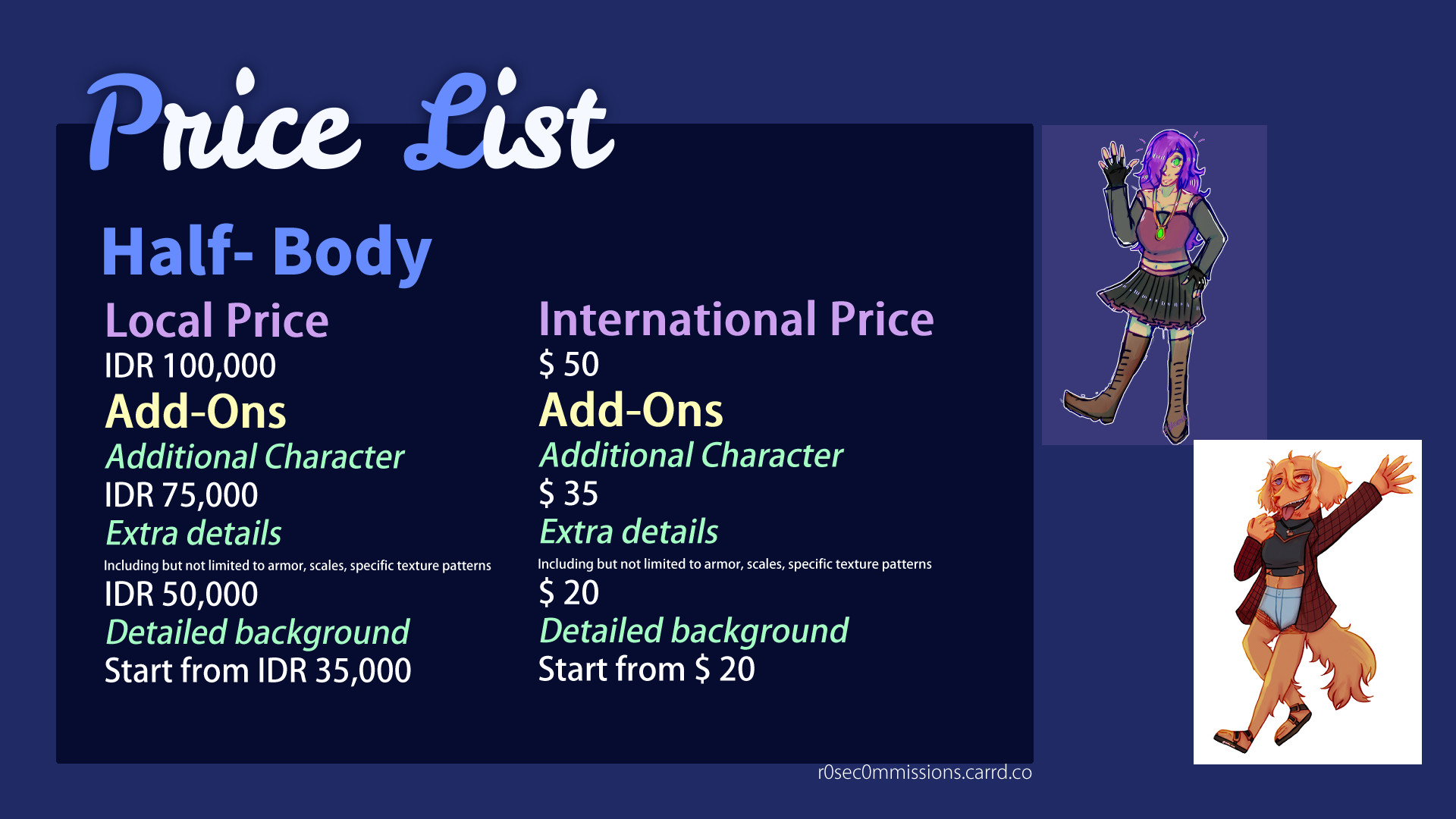 Price list for Full body
Full Body

Local Price
IDR 100,000
Add-Ons
Additional Character
75,000
Extra details
Including but not limited to armor, scales, specific texture patterns
50,000
Detailed background
Start from 35,000
International Price (in USD)
$50
Add-Ons
Additional Character
$35
Extra details
Including but not limited to armor, scales, specific texture patterns
$20
Detailed background
Start from $20