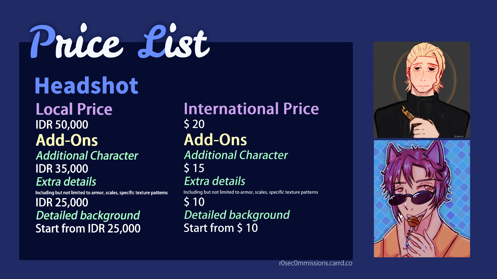 Price list for Headshots.

Headshot

Local Price
IDR 50,000
Add-Ons
Additional Character
35,000
Extra details
Including but not limited to armor, scales, specific texture patterns
25,000
Detailed background
Start from 25,000
International Price (in USD)
$ 20
Add-Ons
Additional Character
$15
Extra details
Including but not limited to armor, scales, specific texture patterns
$10
Detailed background
Start from $10