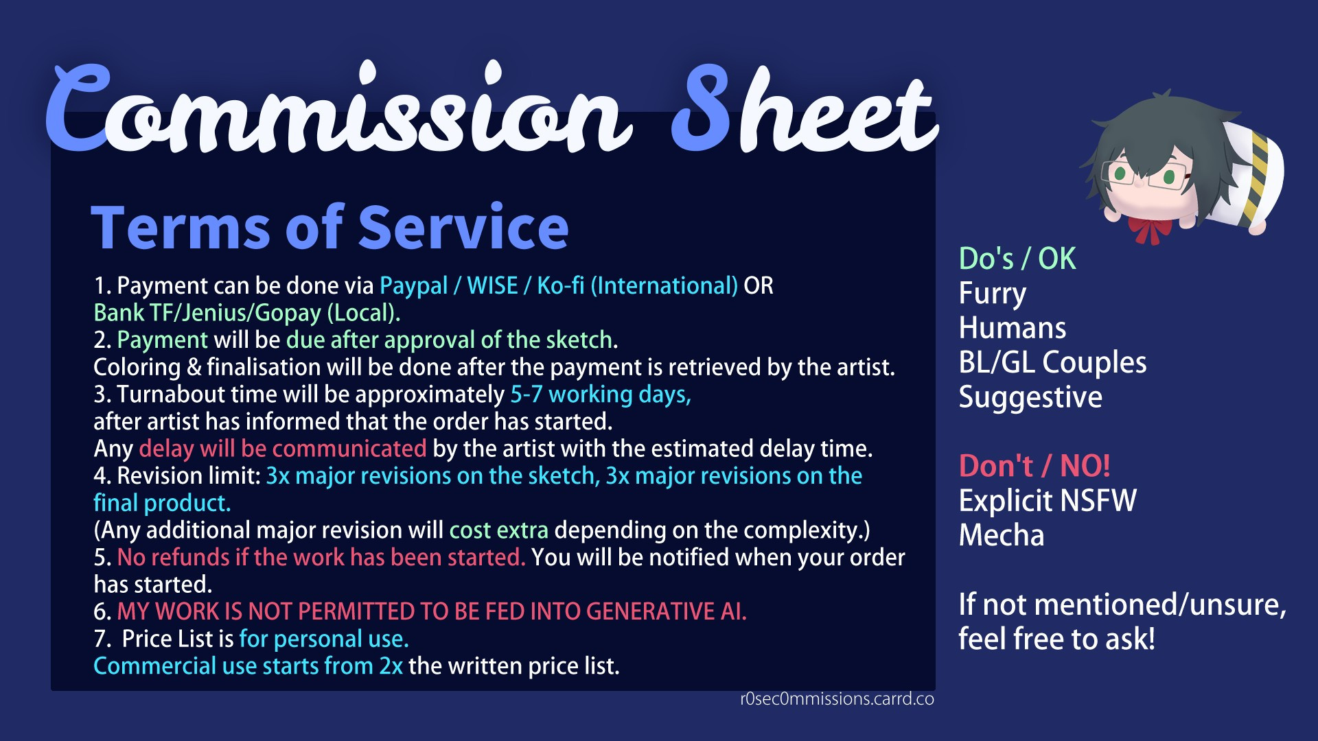 Almond Pie's Commission Sheet with the following information:
Do / OK with:
Furry, Humans, BL/GL Couples, Suggestive
Not OK with:
Explicit NSFW, Mecha

If not mentioned/unsure, feel free to ask!

Terms of Service in English:
English T.o.S

1. Payment can be done via Paypal / WISE / Ko-fi
2. Payment will be due after approval of the sketch. Coloring & finalisation will be done after the payment is retrieved by the artist.
3. Turnabout time will be approximately 5-7 working days after artist has informed that the order has started. Any delay will be communicated by the artist with the estimated delay time.
4. Revision limit: 3x major revisions on the sketch, 3x major revisions on the final product. (Any additional major revision will cost extra depending on the complexity.)
5. No refunds if the work has been started. You will be notified when it's your order is started.
6. MY WORK IS NOT PERMITTED TO BE FED INTO GENERATIVE AI.

Terms of Service in Indonesian
1. Pembayaran bisa dilakukan via Transfer Bank (BNI)/Jenius/Gopay.
2. Pembayaran akan dilakukan setelah persetujuan hasil sketch. Pewarnaan dan finalisasi akan dilakukan jika pembayaran sudah diterima oleh artist.
3. Pengerjaan sekitar 5-7 hari kerja setelah diberitahu oleh artist bahwa pesanan anda sudah dimulai. Jika ada hambatan, saya akan langsung beritahu dengan estimasi waktu delay.
4. Batas revisi: 3x revisi besar pada sketch, 3x revisi besar pada hasil akhir (Selebihnya akan dikenakan fee tambahan, tergantung pada kompleksitas revisi tersebut.)
5. Tidak ada sistem refund bila pesanan sudah dimulai. Saya akan beritahu bila pesanan anda akan dikerjakan.
6. TIDAK DIPERBOLEHKAN UNTUK MEMBERIKAN HASIL KOMMIS DARI SAYA KEPADA AI GENERATIF.

By commissioning me, you agree to the terms provided.
Dengan mengkomisi saya, anda menyetujui dengan syarat yang telah disediakan.