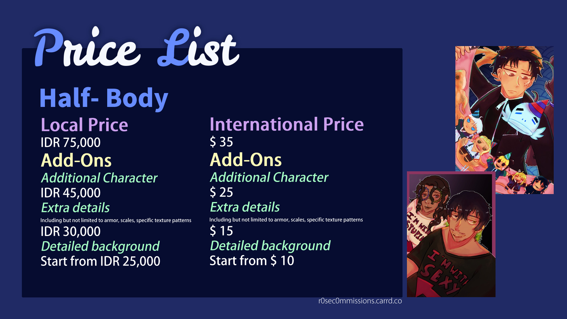 Price List for Half-body

Half-Body

Local Price
IDR 75,000
Add-Ons
Additional Character
45,000
Extra details
Including but not limited to armor, scales, specific texture patterns
30,000
Detailed background
Start from 25,000
International Price (in USD)
$ 35
Add-Ons
Additional Character
$ 25
Extra details
Including but not limited to armor, scales, specific texture patterns
$15
Detailed background
Start from $10