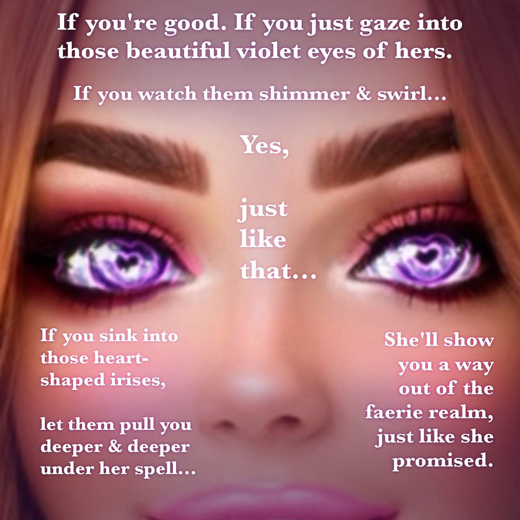 white text over an image of the faerie girl, focusing on her eyes. There are purplish-pink heart-shaped spirals in her eyes over violet irises and heart-shaped pupils. She has long thick lashes and pink eye shadow. The text reads: “If you're good. If you just gaze into those beautiful violet eyes of hers. If you watch them shimmer & swirl... Yes, just like that... If you sink into those heart-shaped irises, let them pull you deeper & deeper under her spell... She'll show you a way out of the faerie realm, just like she promised.”