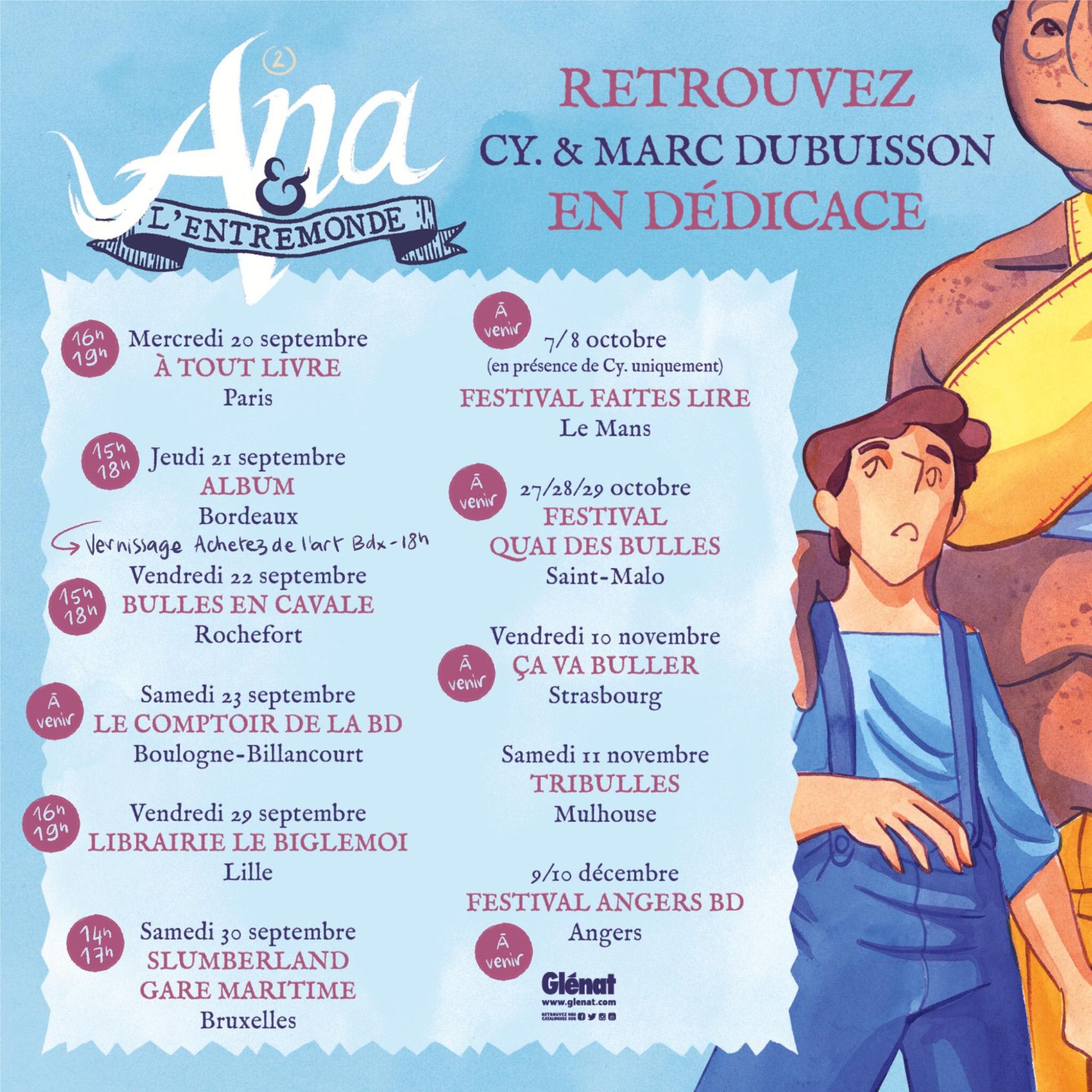 Le planning de dédicaces pour la sortie du tome 2 d'ana et l'entremonde avec deux personnages issus de la bande dessinée.

20/09 de 16h à 19h : "A tout livre" Paris
21/09 de 15h à 18h : "Album" Bordeaux (avec vernissage de l'expo chez "Achetez de l'art Bordeaux" à partir de 18h)
22/09 15h à 18h : "Bulles en cavale" Rochefort
23/09 : "Comptoir de la BD" Boulogne-Billancourt
29/09 de 16h à 19h : "Librairie Le Biglemoi" Lille
30/09 de 14h à 17h : "Slumberland Gare maritime" Bruxelles
7 & 8/10 : "Festival Faites lire" Le Mans (sans Marc Dubuisson)
27, 28 et 29/10 : "Festival Quai des bulles" Saint-Malo
10/11 : "Ca va buller" Strasbourg
11/11 : "Tribulles" Mulhouse
9 & 10/12 : "Festival Angers BD" Angers