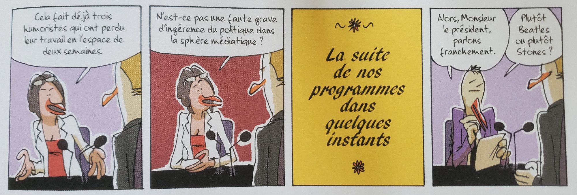 L'intervieweuse demande au président : "Cela fait déjà trois humoristes qui ont perdu leur travail en l'espace de deux semaines. N'est-ce pas une faute grave d'ingérence du politique dans la sphère médiatique ?".
Un écran d'interlude annonce "La suite de nos programmes dans quelques instants".
Case suivante, l'intervieweuse est remplacé par un autre journaliste qui demande au président "Alors monsieur le président, parlons franchement. Plutôt Beatles ou plutôt Stones ?"