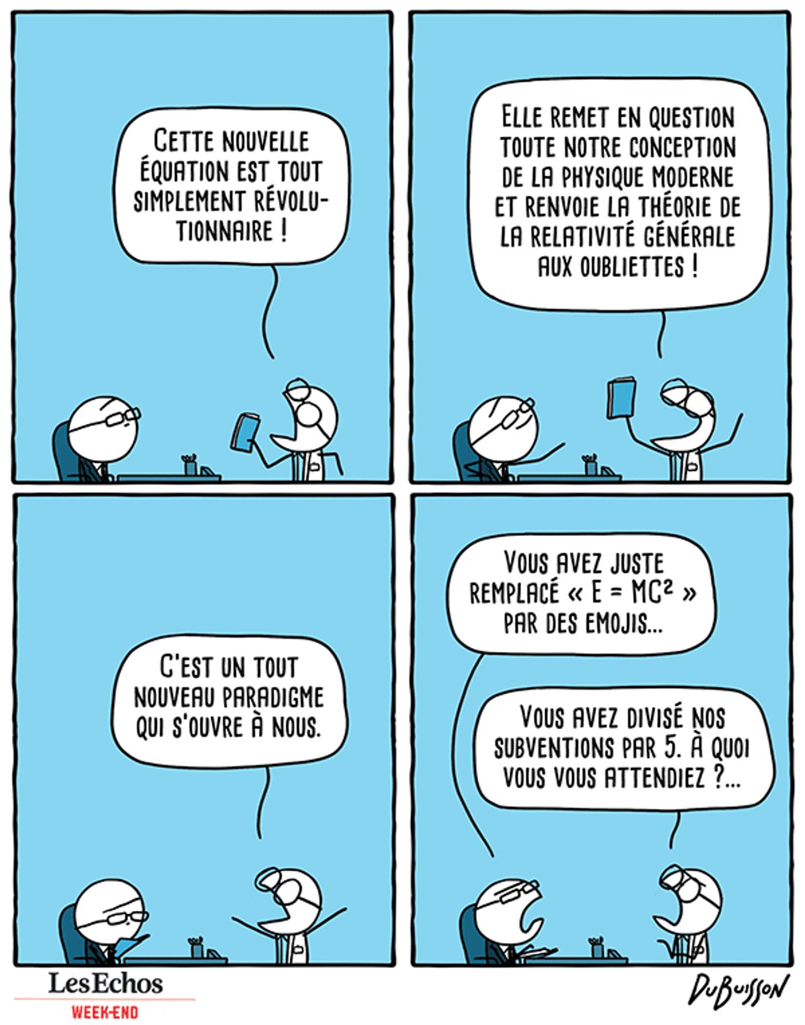 Un scientifique arrive avec un dossier dans le bureau de son chef.
Scientifique dit : Cette nouvelle équation est tout simplement révolutionnaire ! Elle remet en question toute notre conception de la physique moderne et renvoie la théorie de la relativité générale aux oubliettes ! C'est un tout nouveau paradigme qui s'ouvre à nous.
Le chef regarde le dossier et dit : Vous avez juste remplacé E=MC² par des emojis...
Le scientifique répond : Vous avez divisé nos subventions par 5. A quoi vous vous attendiez ?