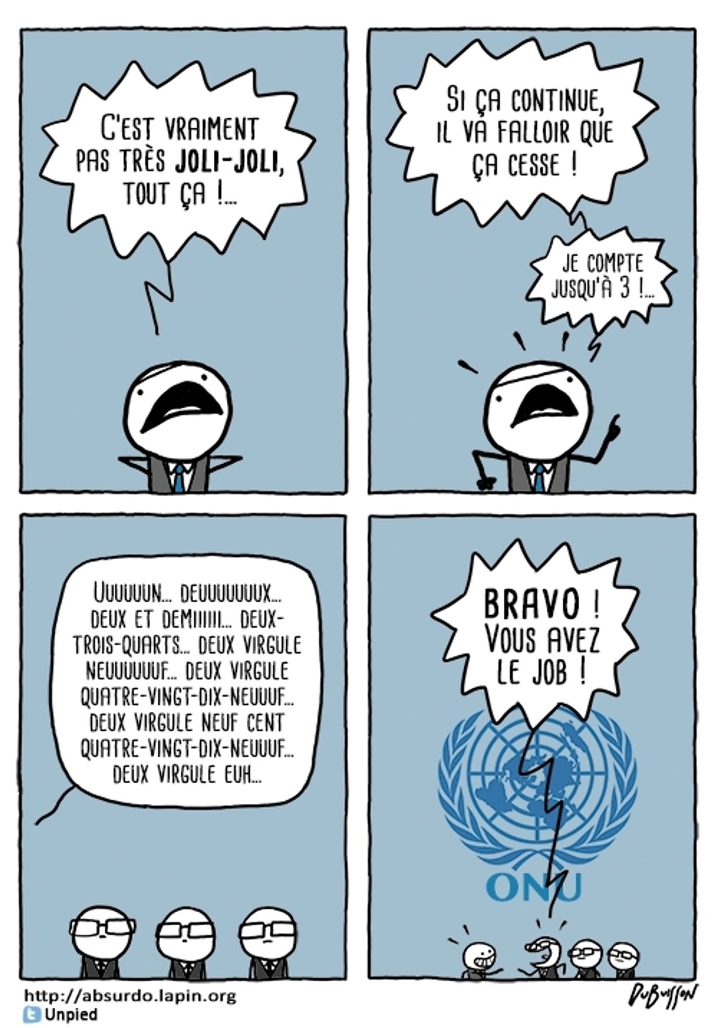 Un homme en costume dit : C'est vraiment pas très joli joli tout ça ! Si ça continue, il va falloir que ça cesse ! Je compte jusqu'à 3 ! Un... deux... deux et demi... deux trois quart... deux virgule neuf... deux virgule quatre-vingt dix-neuf... deux virgule neuf cent quatre-vingt dix-neuf...
Finalement on découvre 3 autres hommes qui le félicitent devant le logo de l'ONU en disant : Bravo ! Vous avez le job !