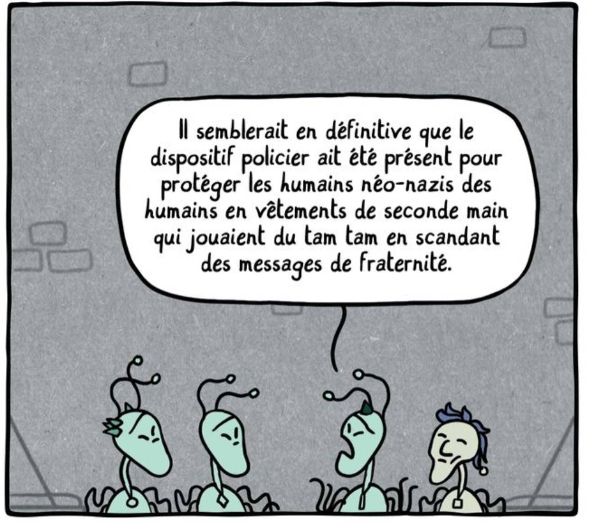 Les extraterrestres sont en prison. L'un dit aux autres : il semblerait en définitive que le dispositif policier ait été présent pour protéger les humains néo-nazis des humains en vêtements de seconde main qui jouaient du tam tam en scandant des messages de fraternité.