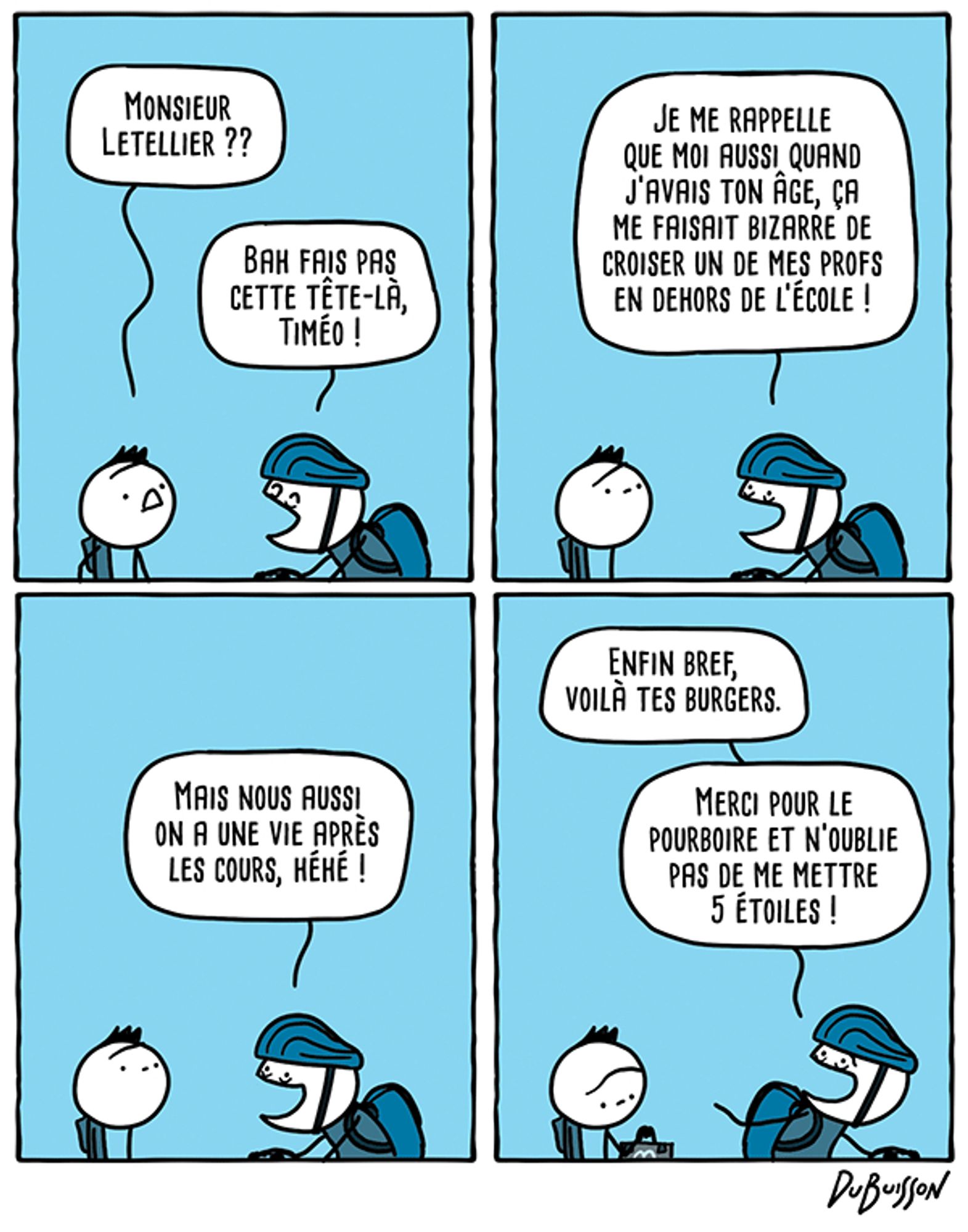 Un élève croise son prof qui est à vélo.
Elève dit : "Monsieur Letellier ??"
Letellier dit : "Bah fais pas cette tête-là, Timéo ! Je me rappelle que moi aussi quand j'avais ton âge ça me faisait bizarre de croiser un de mes profs en dehors de l'école ! Mais nous aussi on a une vie après les cours, héhé !"
Le prof repart à vélo après avoir donné un sac McDo à l'élève.
Prof dit : "Enfin bref, voilà tes burgers. Merci pour le pourboire et n'oublie pas de me mettre 5 étoiles !"