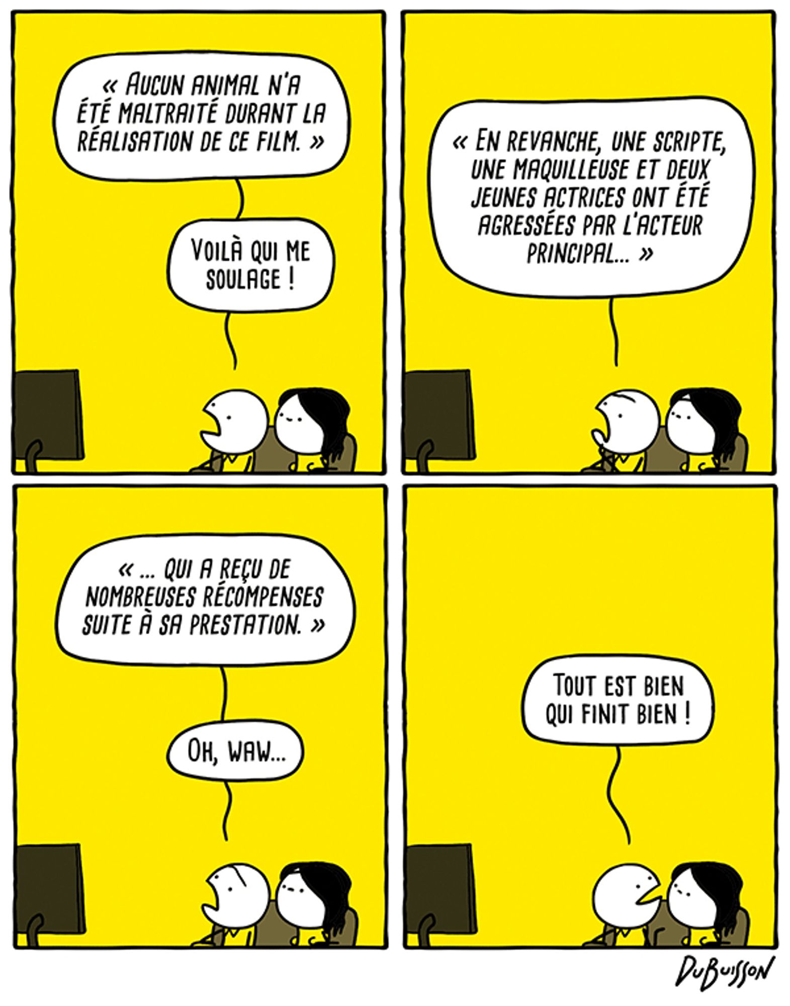 Un couple regarde le générique de fin d'un film.
Homme : "Aucun animal n'a été maltraité durant la réalisation de ce film."... Voilà qui me soulage ! "En revanche, une scripte, une maquilleuse et deux jeunes actrices ont été agressées par l'acteur principal... qui a reçu de nombreuses récompenses suite à sa prestation."... Oh, waw... tout est bien qui finit bien !