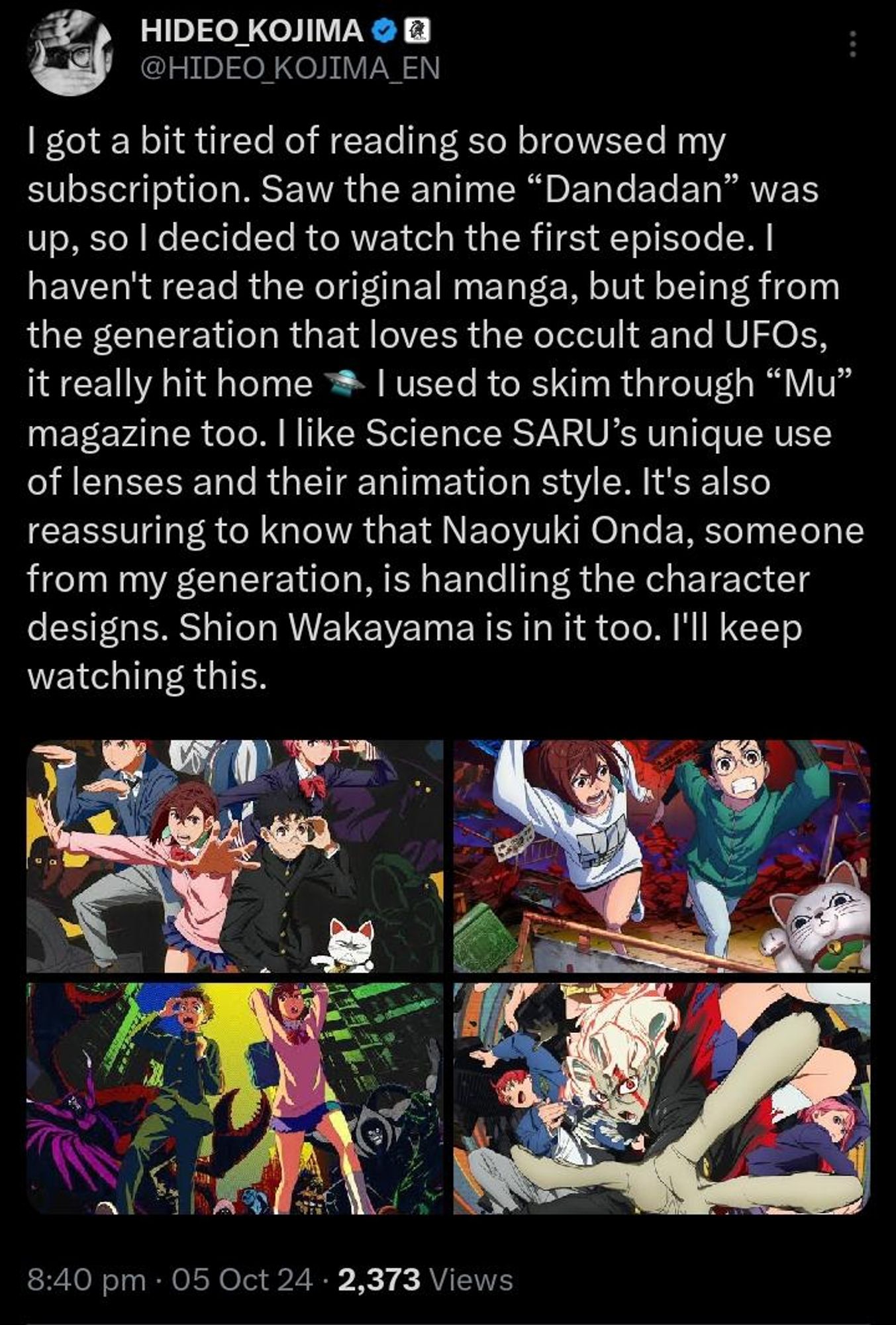 Kojima: "I got a bit tired of reading so browsed my subscription. Saw the anime “Dandadan” was up, so I decided to watch the first episode. I haven't read the original manga, but being from the generation that loves the occult and UFOs, it really hit home I used to skim through “Mu” magazine too. I like Science SARU’s unique use of lenses and their animation style. It's also reassuring to know that Naoyuki Onda, someone from my generation, is handling the character designs. Shion Wakayama is in it too. I'll keep watching this."