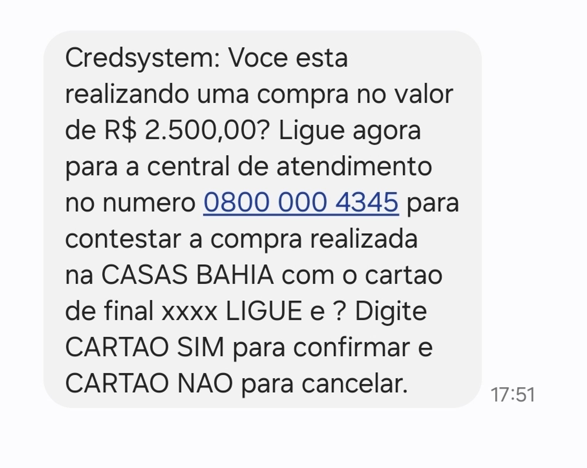 Print de mensagem com o seguinte texto: 

Credsystem: Voce esta realizando uma compra no valor de R$ 2.500,00? Ligue agora para a central de atendimento no numero 0800 000 4345 para contestar a compra realizada na CASAS BAHIA com o cartao de final xxxx LIGUE e ? Digite CARTAO SIM para confirmar e CARTAO NAO para cancelar.