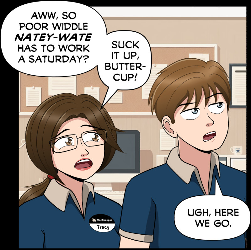 Panel from the first page of the Treading Ground Prequel, just published last week.

Two characters, Tracy and Nate, standing in the cash office of a grocery store. Tracy, wearing glasses and a name tag that says "Bookkeeper Tracy," teases Nate by saying, "Aww, so poor widdle Natey-Wate has to work a Saturday? Suck it up, buttercup!" Nate, wearing a collared shirt, rolls his eyes and responds with an exasperated expression, saying, "Ugh, here we go." The art is significantly improved!