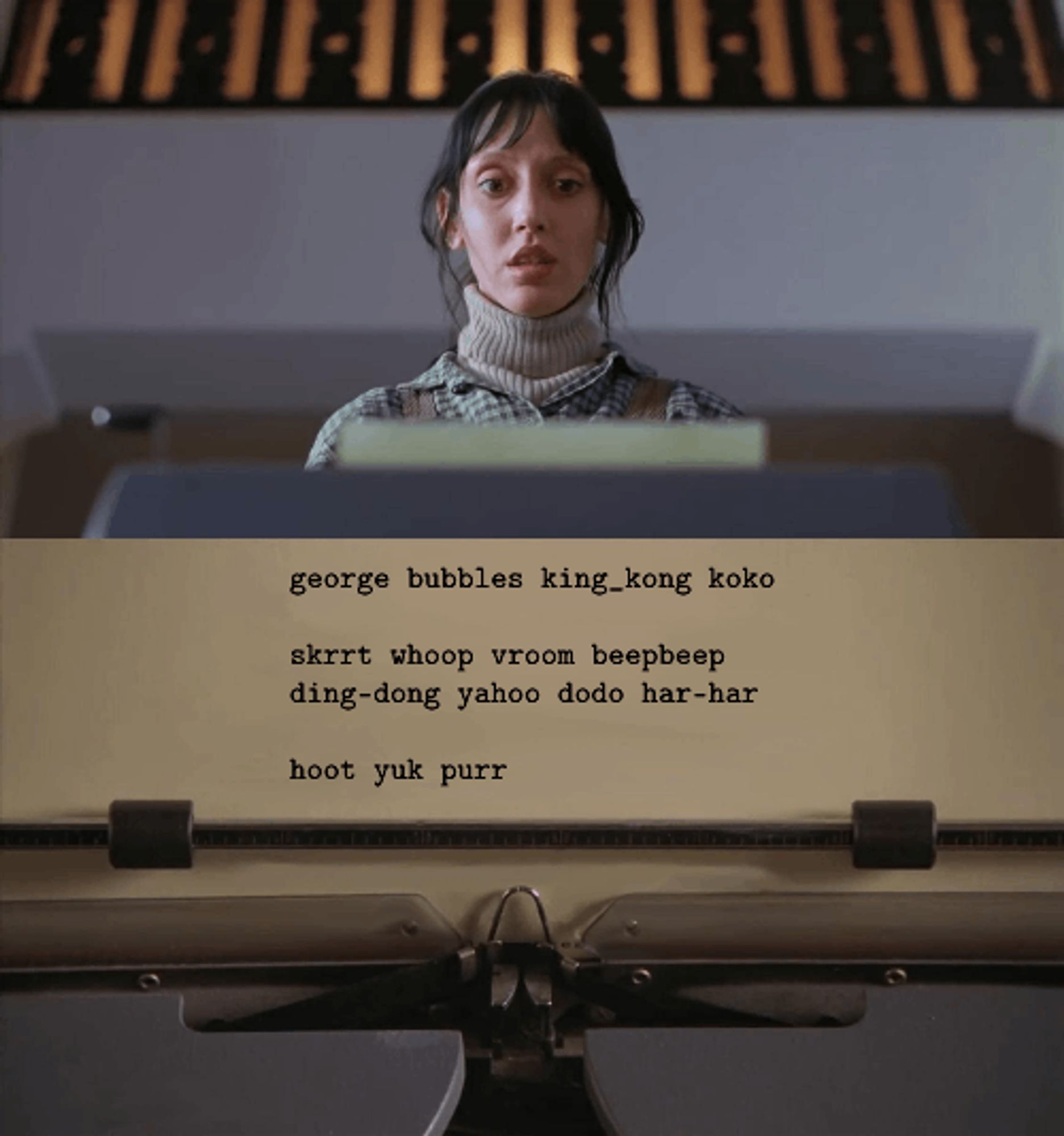 The Shining meme, Shelley Duvall approaches the typewriter with fear. On the page has been written:

george bubbles king_kong koko

skrrt whoop vroom beepbeep
ding-dong yahoo dodo har-har

hoot yuk purr 