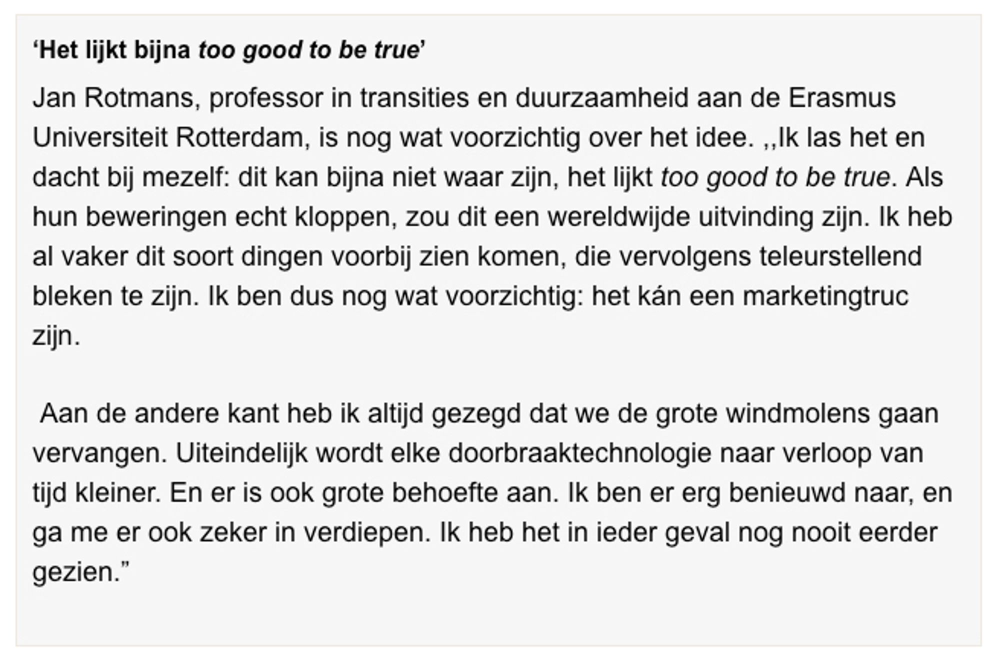 ‘Het lijkt bijna too good to be true’
Jan Rotmans, professor in transities en duurzaamheid aan de Erasmus Universiteit Rotterdam, is nog wat voorzichtig over het idee. ,,Ik las het en dacht bij mezelf: dit kan bijna niet waar zijn, het lijkt too good to be true. Als hun beweringen echt kloppen, zou dit een wereldwijde uitvinding zijn. Ik heb al vaker dit soort dingen voorbij zien komen, die vervolgens teleurstellend bleken te zijn. Ik ben dus nog wat voorzichtig: het kán een marketingtruc zijn.

 Aan de andere kant heb ik altijd gezegd dat we de grote windmolens gaan vervangen. Uiteindelijk wordt elke doorbraaktechnologie naar verloop van tijd kleiner. En er is ook grote behoefte aan. Ik ben er erg benieuwd naar, en ga me er ook zeker in verdiepen. Ik heb het in ieder geval nog nooit eerder gezien.”