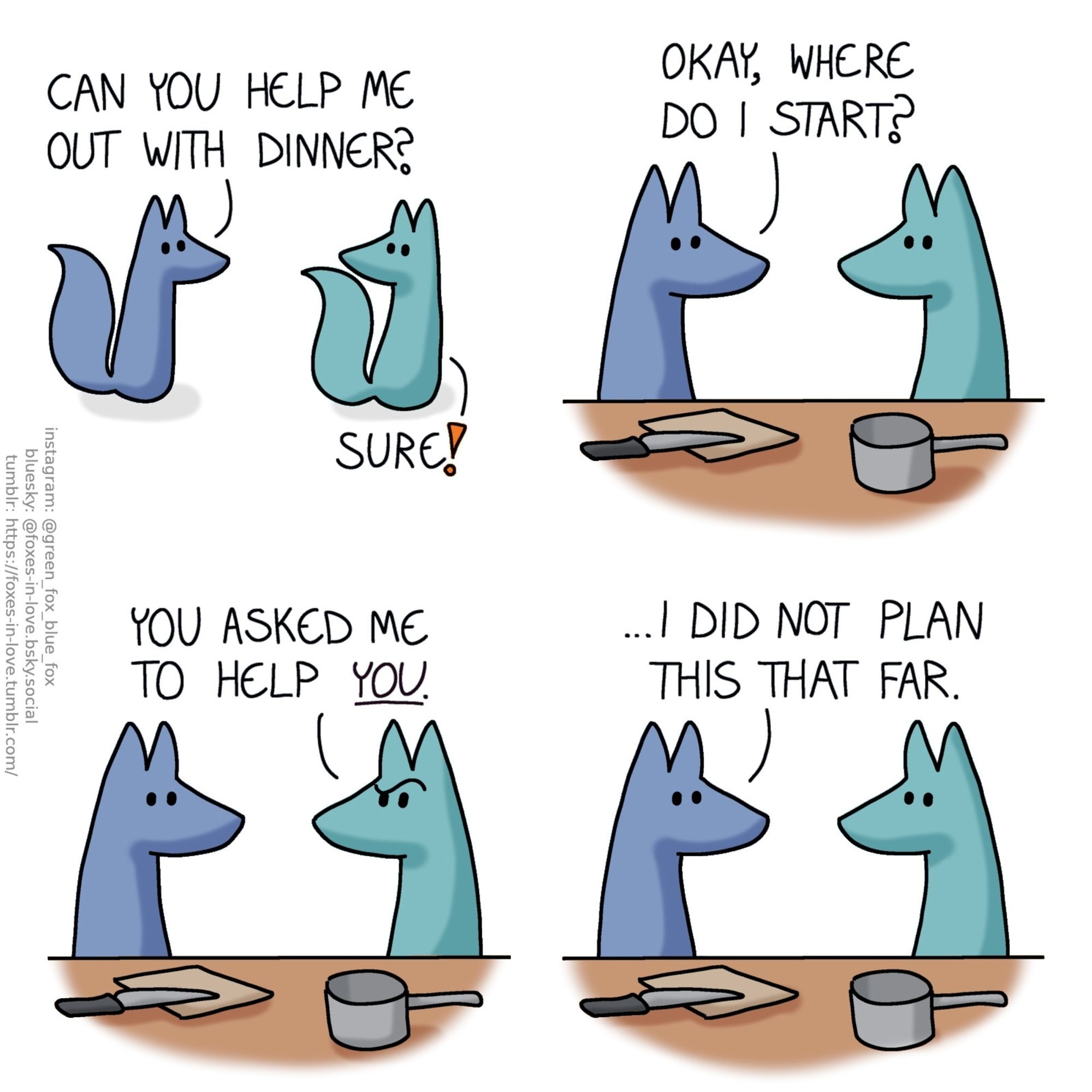 A comic of two foxes, one of whom is blue, the other is green. In this one, Blue approaches Green, who turns around to look at him.
Blue: Can you help me out with dinner?
Green: Sure!

In the kitchen, Blue and Green look at each other.
Blue: Okay, where do I start?

Green looks puzzled.
Green: You asked me to help you.

Blue looks at Green, unwavering.
Blue: ...I did not plan this that far.