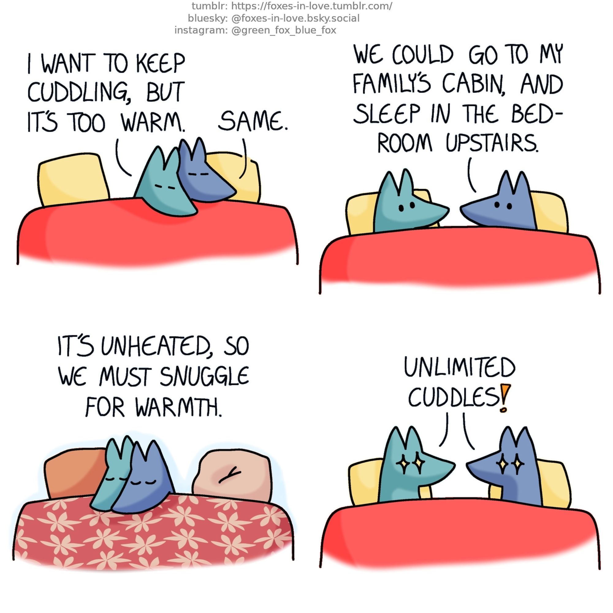 A comic of two foxes, one of whom is blue, the other is green. In this one, Blue and Green are cuddling in bed, snuggled as close to each other as they can.
Green: I want to keep cuddling, but it's too warm.
Blue: Same.

Pulling apart, the foxes look at each other.
Blue: We could go to my family's cabin, and sleep in the bedroom upstairs.

A scene of the foxes cuddling tightly in a different bed, at the cabin.
Blue, narrating: It's unheated, so we must snuggle for warmth.

Back to present moment, the foxes are still in their own bed, resting apart but facing each other. Both foxes' eyes light up with glee as they realise the potential of the situation.
Blue and Green, in unison: Unlimited cuddles!