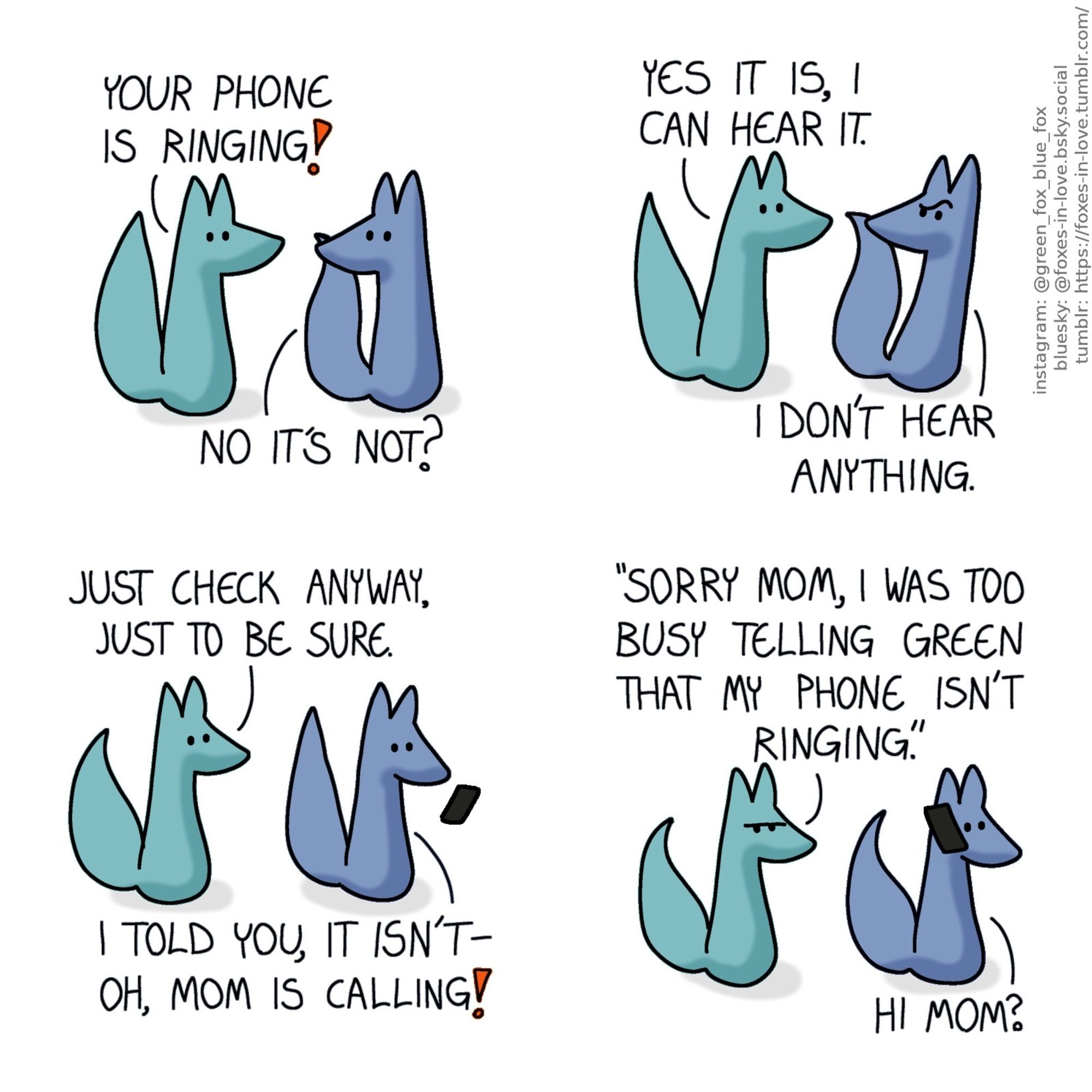 A comic of two foxes, one of whom is blue, the other is green. In this one, Blue turns around to look at Green, who is halting with his tail raised in alarm.
Green: Your phone is ringing!
Blue: No it's not?

Blue pulls back, incredulous, as Green leans in towards him insistently.
Green: Yes it is, I can hear it.
Blue: I don't hear anything.

Still arguing, Blue takes out his phone and looks at it in surprose.
Green: Just check anyway, just to be sure.
Blue: I told you, it isn't - oh, mom is calling!

Green frowns, sarcastically mimicking Blue's voice as Blue answers the phone.
Green: "Sorry mom, I was too busy telling Green that my phoen isn't ringing."
Blue: Hi mom?