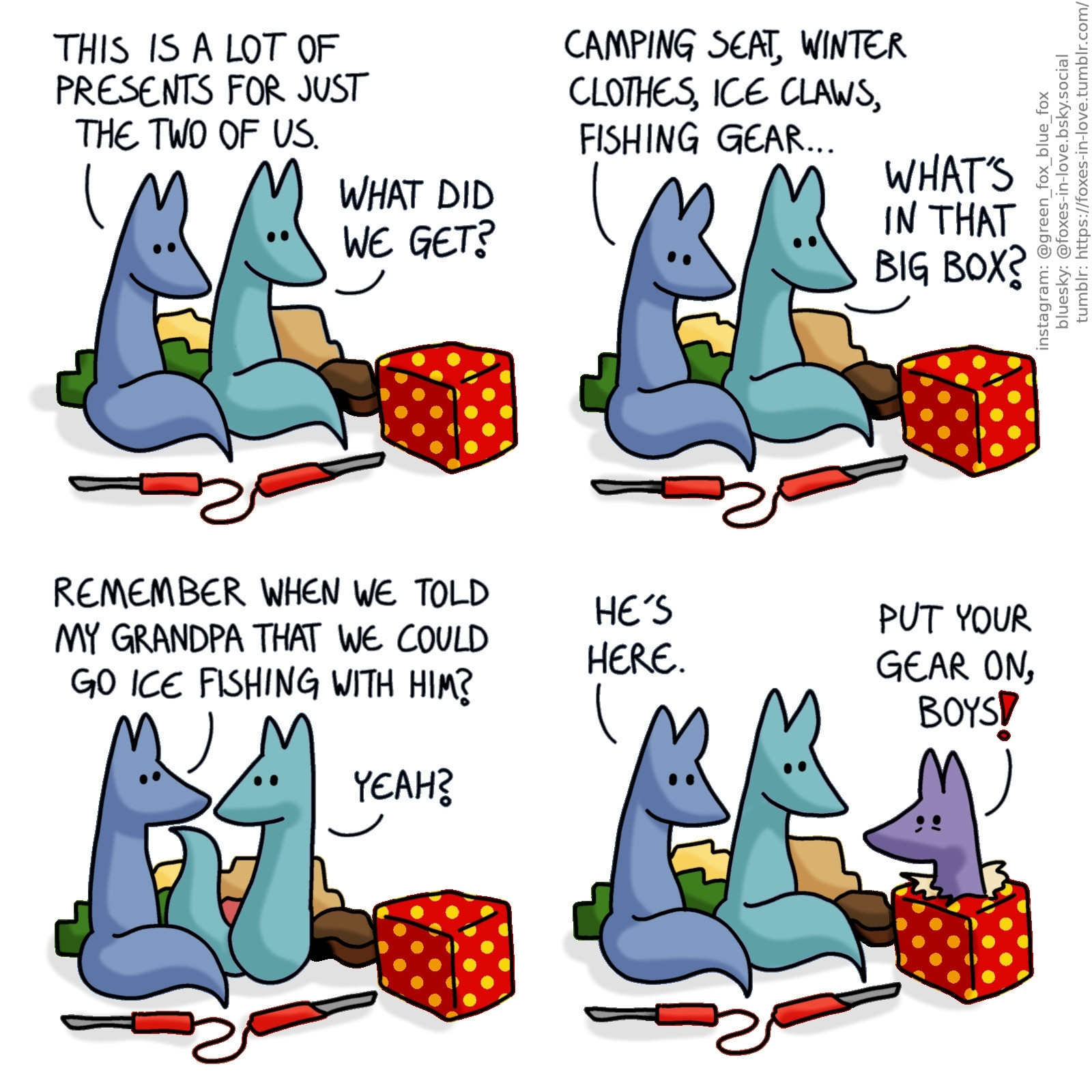 A comic of two foxes, one of whom is blue, the other is green. In this one, Blue and Green are unwrapping christmas presents. There is one particularly large red present on the foreground.
Blue: This is a lot of presents for just the two of us.
Green: What did we get?

Blue looks around, while Green turns towards the red box.
Blue: Camping seat, winter clothes, ice claws, fishing gear...
Green: What's in that big box?

Blue and Green turn to look at each other.
Blue: Remember when we told my grandpa that we could go ice fishing with him?
Green: Yeah?

Both Blue and Green turn to look at the last big red box, as Blue's grandfather pops out of it, full of anticipation.
Blue: He's here.
Blue's grandfather: Put your gear on, boys!