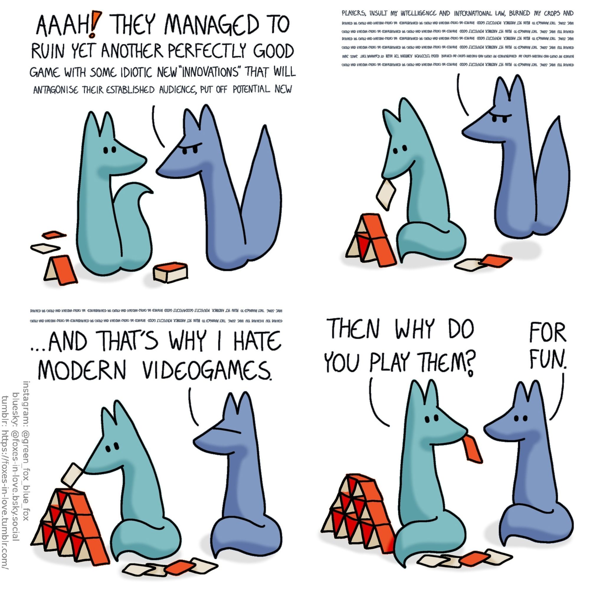 A comic of two foxes, one of whom is blue, the other is green. In this one, Green is just about to start building a card house as Blue comes in, looking angry.
Bblue: Aaah! They managed tou rin yet another perfectly good game with some idiotic new "innovation" that will...

Blue's complaint goes on, trailing off into an indecipherable wall of text, as Green calmly continues building his card house. By the time Blue is done, Green is working on the forth level of the card house.
Blue: ...And that's why I hate modern videogames.

Green turns away from his card house to look at Blue, one card still dangling from his teeth. The foxes look at each other.
Green: Then why do you play them?
Blue: For fun.