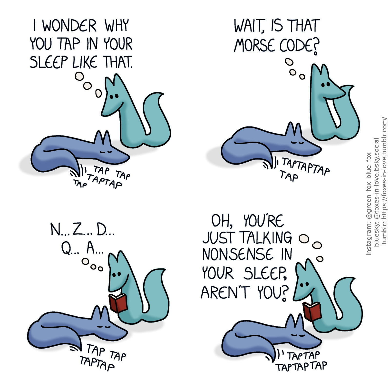 A comic of two foxes, one of whom is blue, the other is green. In this one, Blue is asleep, curled up on the floor, the tip of his tail twitching and tapping against the floor. Green is beside him, looking at Blue with fascination.
Green, thinking: I wonder why you tap in your sleep like that.

Having an idea, Green turns his head to look somewhere over his shoulder.
Green, still in thought: Wait, is that morse code?

While Blue still sleeps, Green has retrieved a book, studying it as Blue continues tapping.
Green, in thought: N... Z... D... Q... A...

Raising his eyes from the book, Green looks at peacefully sleeping, still continuously tapping Blue.
Green: Oh, you're just talking nonsense in your sleep, aren't you?