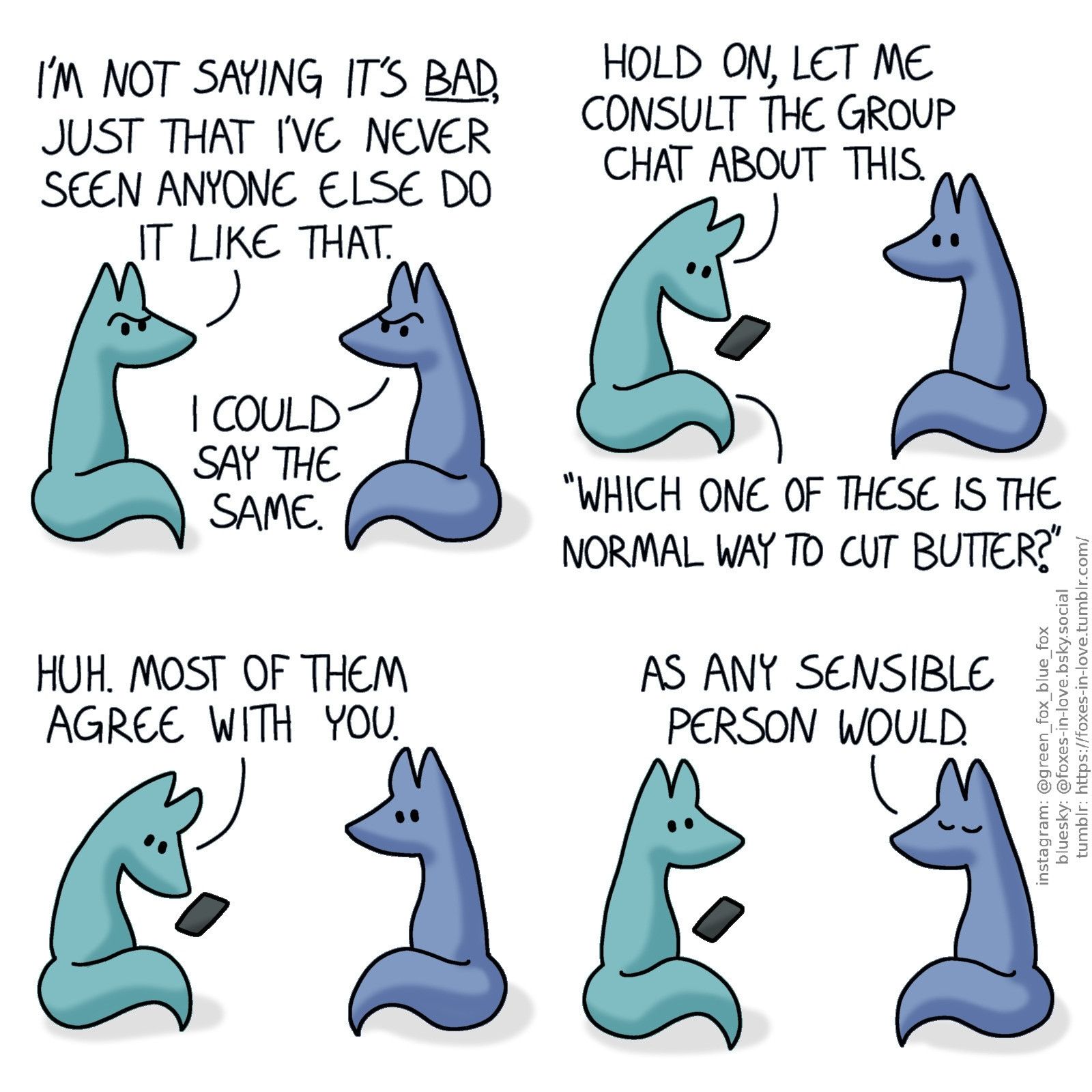 A comic of two foxes, one of whom is blue, the other is green. In this one, Blue and Green are looking at each other in puzzled confusion.
Green: I'm not saying it's bad, just that I've never seen anyone else do it like that.
Blue: I could say the same.

Green pulls out his phone.
Green: Hold on, let me consult the group chat about this. "Which one of these is the normal way to cut butter?"

Blue says nothing as Green continues to look at his phone.
Green: Huh. Most of them agree with you.

Blue closes his eyes, satisfied with the answer.
Blue: As any sensible person would.