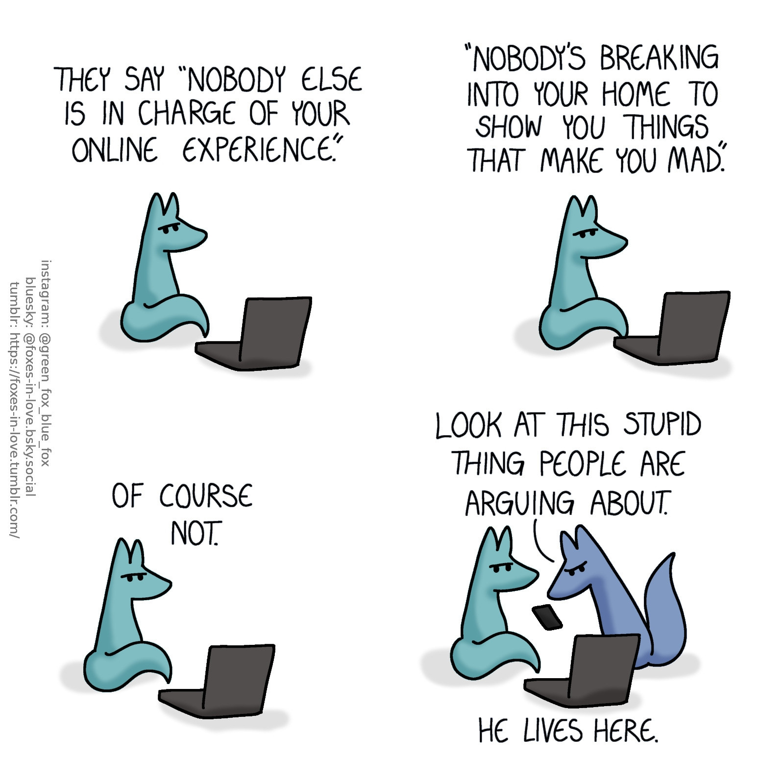 A comic of two foxes, one of whom is blue, the other is green. In this one, Green sits by himself in front of his computer, frowning in mildly annoyed disappointment. His thoughts hover above his head as narration.
Green, in thought: They say "nobody else is in charge of your online experience. Nobody's breaking into your home to show you things that make you mad." Of course not.

Green remains unmoving, his expression unchangeing, as Blue appears on the scene. Blue is frowning at his phone, tilting the screen towards Green, who is adamantly not even glancing towards the phone.
Blue: Look at this stupid thing people are arguing about.
Green, still in silent narration: He lives here.