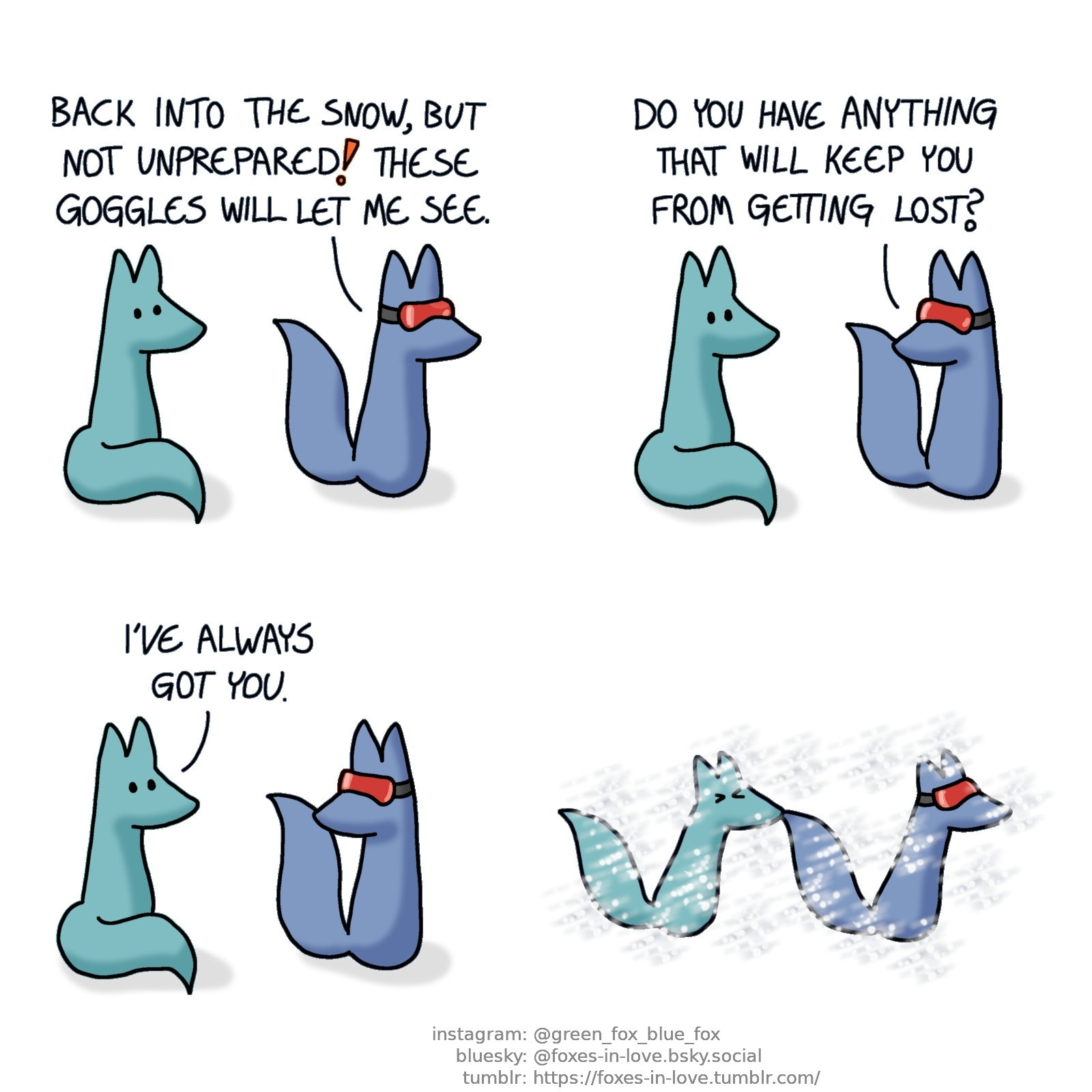 A comic of two foxes, one of whom is blue, the other is green. In this one, Blue and Green are about to go out. Blue is wearing reflective goggles.
Blue: Back into the snow, but not unprepared! These goggles will let me see.

Blue turns towards Green.
Blue: Do you have anything that will keep you from getting lost?
Green: I've always got you.

Blue and Green make their way through the snowstorm. Blue is leading the way, wearing the goggles to keep the snow from getting into his eyes. Green follows him, eyes tightly shut, holding Blue's tail in his teeth to not get lost.