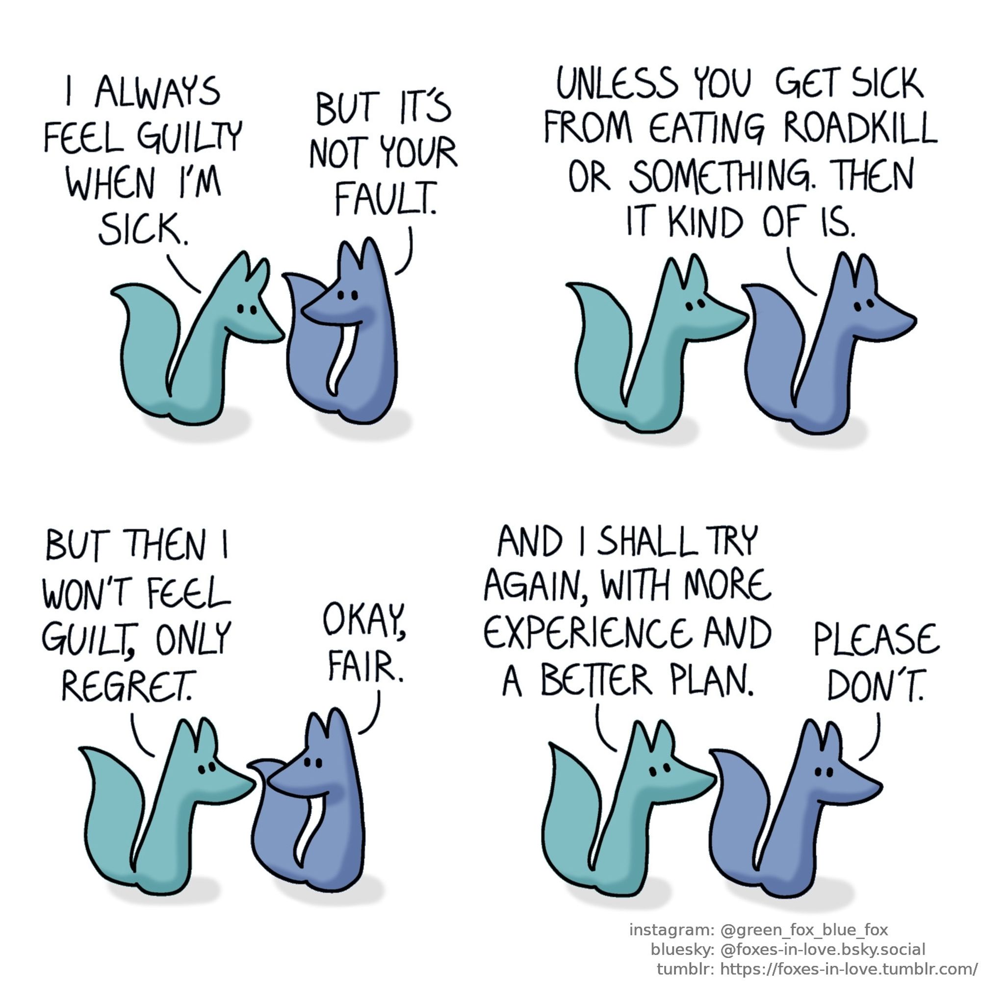 A comic of two foxes, one of whom is blue, the other is green. In this one, Blue and Green are walking and talking. Green looks at the ground while Blue gently looks at him.
Green: I always feel guilty when I'm sick.
Blue: But it's not your fault.

Blue turns to look ahead, and Green looks at him.
Blue: Unless you get sick from eating roadkill or something. Then it kind of is.

Blue and Green pause to look at each other.
Green: But then I won't feel guilt, only regret.
Blue: Okay, fair.

Blue and Green keep walking. Green looks up in determination, while Blue gives him a worried glance.
Green: And I shall try again, with more experience and a better plan.
Blue: Please don't.