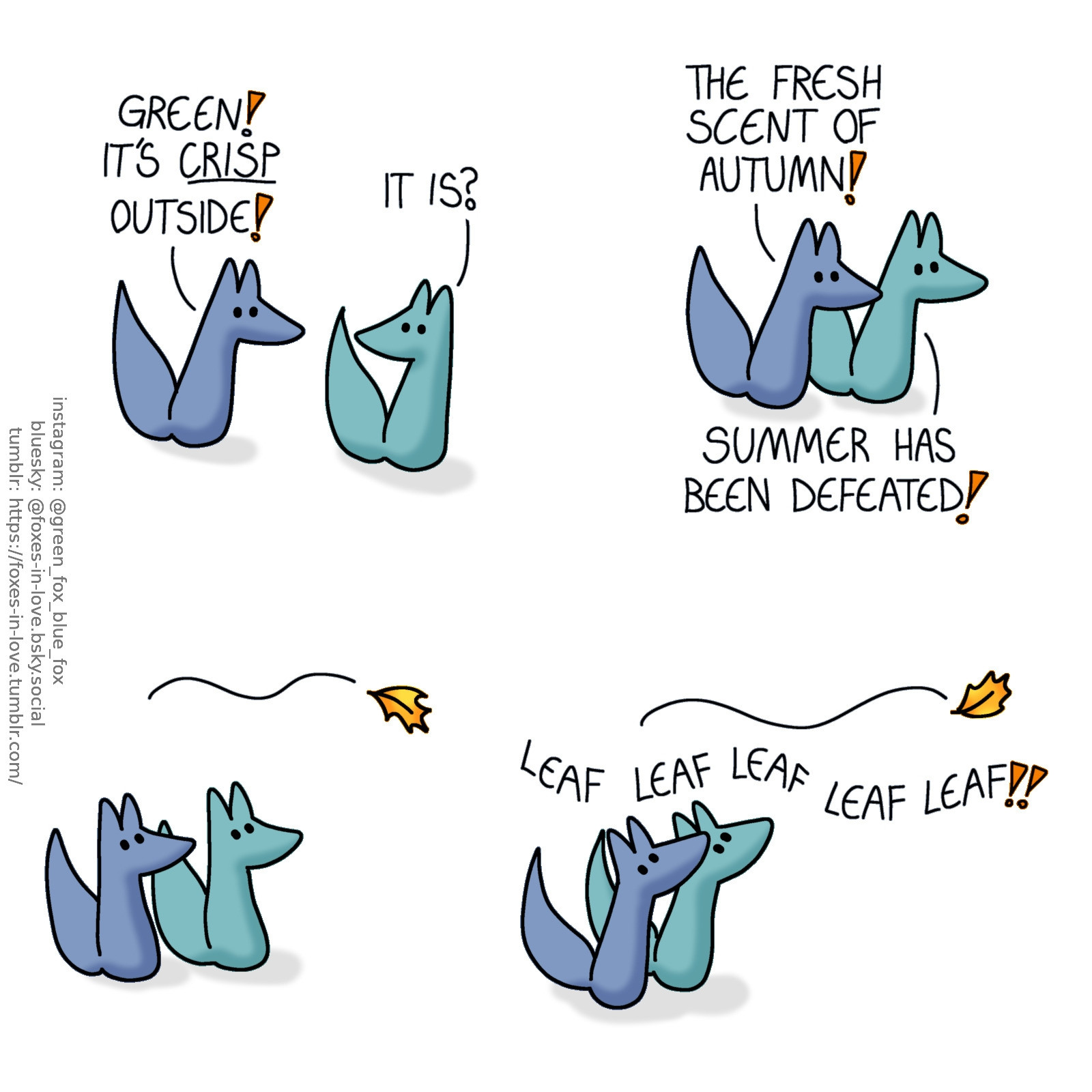 A comic of two foxes, one of whom is blue, the other is green. In this one, Blue is dashing to Green with enthusiasm, and Green is equally delighted by the good news. 
Blue: Green! It's crisp outside!
Green: It is?

The foxes head outside together.
Blue: The fresh scent of autumn!
Green: Summer has been defeated!

Both foxes halt in surprise as the first brand new golden orange autumn leaf floats by above them. Without another second of hesitation, they start chasing after it, chanting "leaf! leaf! leaf! leaf! leaf!"