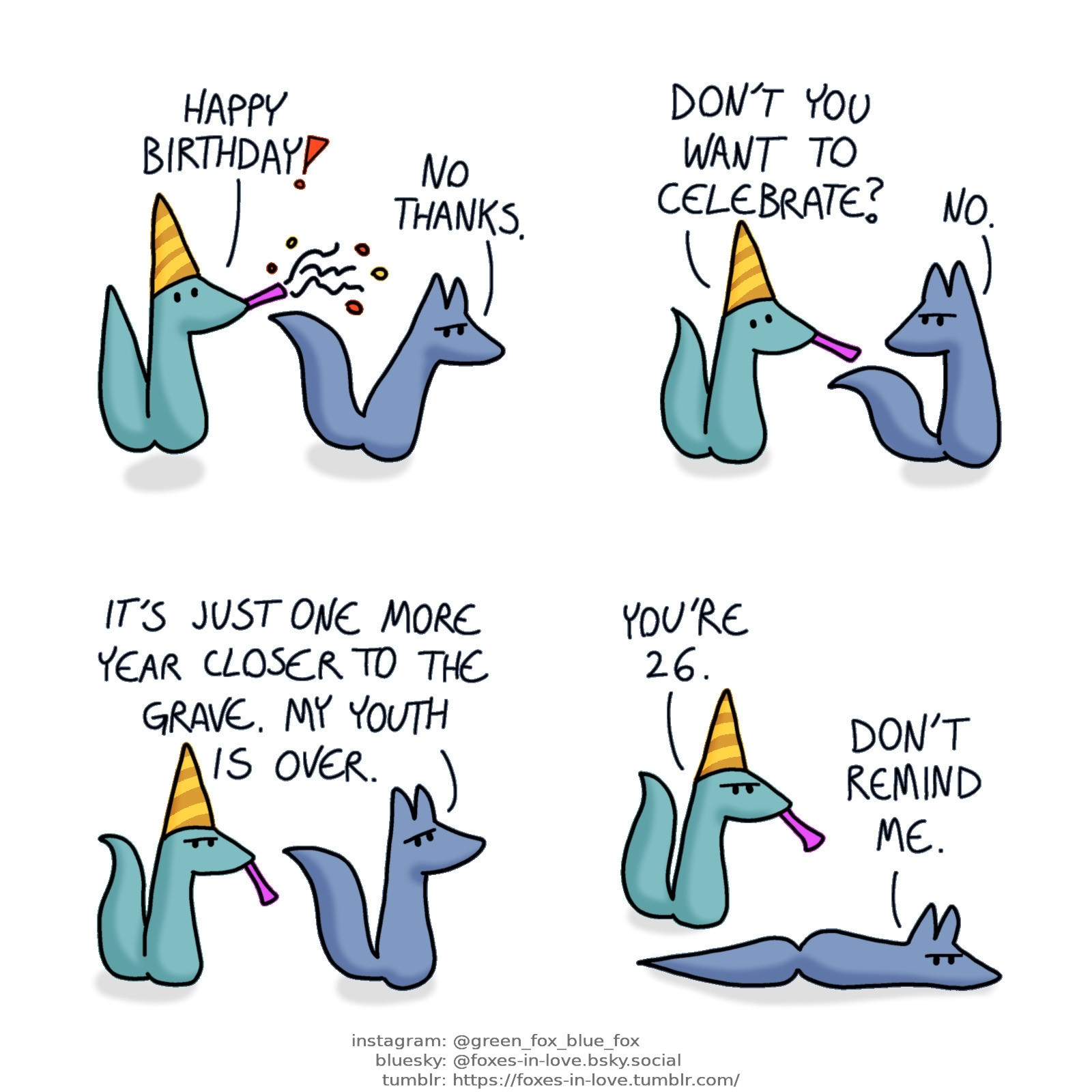 A comic of two foxes, one of whom is blue, the other is green. In this one, Green is wearing a party hat and blowing into a confetti flute, while Blue frowns, not very celebratory.
Green: Happy birthday!
Blue: No thanks.

Green lowers the party flute in disappointment, while Blue looks at him, still frowning.
Green: Don't you want to celebrate?
Blue: No.

Blue continues talking, while Green listens, now also frowning.
Blue: It's just one more year closer to the grave. My youth is over.

Blue lies down on the floor, as Green looks at him with a frown, still wearing the party hat and holding the flute.
Green: You're 26.
Blue: Don't remind me.