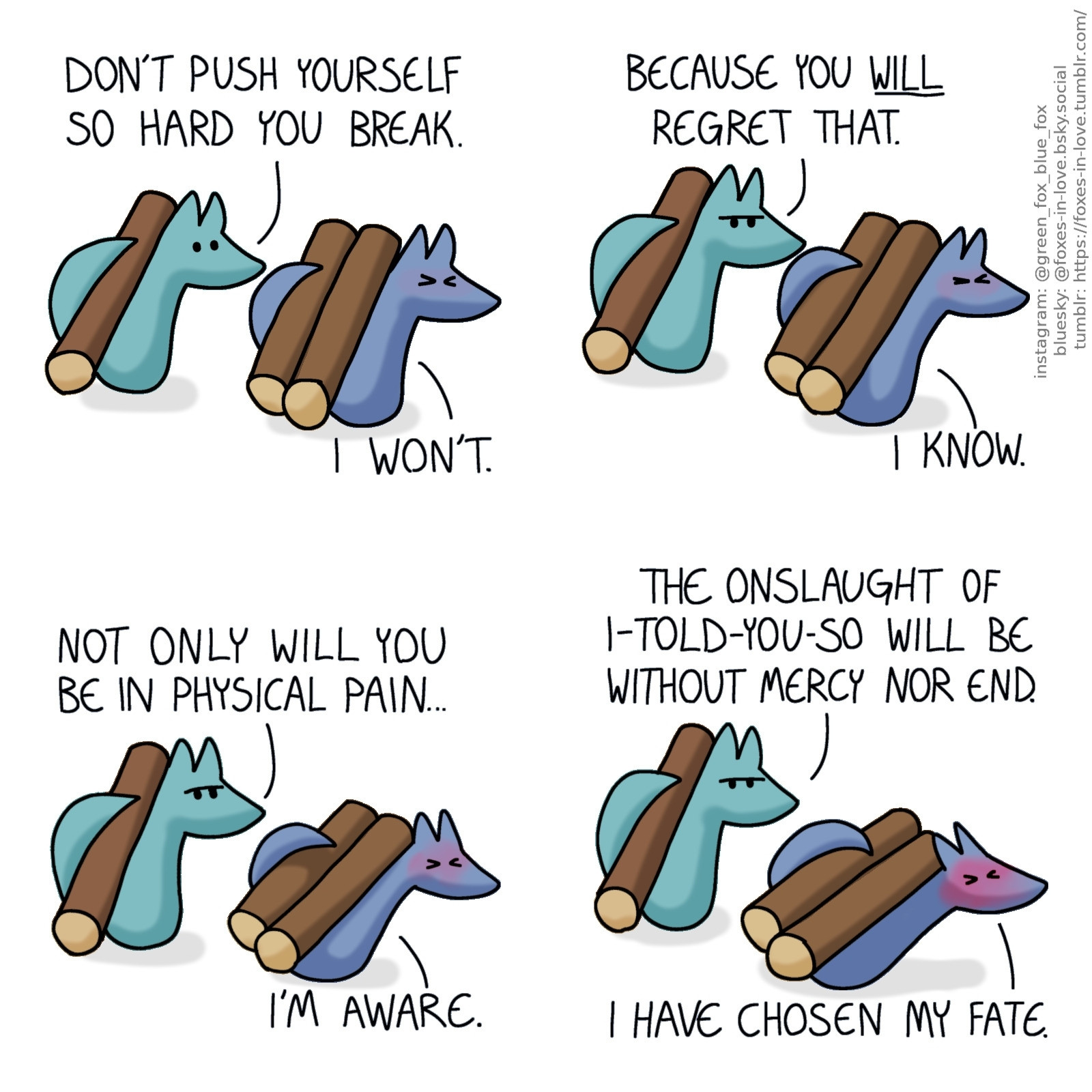 A comic of two foxes, one of whom is blue, the other is green. In this one, Blue and Green are carrying logs on their backs. Green is comfortably carrying one, while Blue is carrying two, and slowly sinking under their weight.
Green: Don't push yourself so hard you break.
Blue: I won't.

Green frowns menacingly, although Blue is too busy struggling under the weight to notice.
Green: Because you will regret that.
Blue: I know.
Green: Not only will you be in physical pain...
Blue: I'm aware.
Green: But the onslaught of I-told-you-so will be without mercy nor end.
Blue: I have chosen my fate.